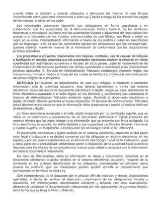 cuando éstas lo soliciten y estarán obligados a denunciar los hechos de que tengan
conocimiento sobre presuntas infracciones a esta Ley y hacer entrega de las mercancías objeto
de las mismas, si obran en su poder.
Las autoridades aduaneras ejercerán sus atribuciones en forma coordinada y en
colaboración con las autoridades de la Administración Pública Federal, de las entidades
federativas y municipios, así como con las autoridades fiscales y aduaneras de otros países con
arreglo a lo dispuesto por los tratados internacionales de que México sea Parte y estén en
vigor; en su caso, intercambiando información a través de los centros o sistemas electrónicos
que se dispongan, a fin de que las autoridades ejerzan las atribuciones que les correspondan,
quienes deberán mantener reserva de la información de conformidad con las disposiciones
jurídicas aplicables.
Los programas o proyectos relacionados con mejoras, controles, uso de nuevas tecnologías
o facilitación en materia aduanera que las autoridades mexicanas realicen o celebren en forma
coordinada con autoridades aduaneras y fiscales de otros países, deberán implementarse de
conformidad con los términos pactados con dichas autoridades y atendiendo a las disposiciones
jurídicas aplicables. El Servicio de Administración Tributaria establecerá mediante reglas, los
mecanismos, formas y medios a través de los cuales se facilitará y proveerá la instrumentación
de dichos programas o proyectos.
ARTICULO 6o. Cuando las disposiciones de esta Ley obliguen a transmitir o presentar
información ante la autoridad aduanera, ésta deberá transmitirse a través del sistema
electrónico aduanero mediante documento electrónico o digital, según se exija, empleando la
firma electrónica avanzada o el sello digital, en los términos y condiciones que establezca el
Servicio de Administración Tributaria mediante reglas. Recibido el documento electrónico o
digital, el citado sistema generará el acuse respectivo. El Servicio de Administración Tributaria
podrá determinar los casos en que la información deba presentarse a través de medios distintos
al electrónico o digital.
La firma electrónica avanzada o el sello digital amparado por un certificado vigente, que se
utilice en la transmisión o presentación de un documento electrónico o digital, producirá los
mismos efectos que las leyes otorgan a la información que se presente con firma autógrafa. La
firma electrónica avanzada, los sellos digitales y sus respectivos certificados deberán tramitarse
y quedan sujetos, en lo aplicable, a lo dispuesto por el Código Fiscal de la Federación.
El documento electrónico o digital recibido en el sistema electrónico aduanero tendrá pleno
valor legal y probatorio y se deberá conservar por los obligados en archivo electrónico, en los
lugares y por los plazos establecidos en el artículo 67 del Código Fiscal de la Federación, para
y como parte de la contabilidad, debiéndose poner a disposición de la autoridad fiscal cuando lo
requiera para los efectos de su competencia, incluso para cotejo o compulsa con la información
en datos o documentos relacionada.
En caso de discrepancia, entre la información en datos y documentos contenida en el
documento electrónico o digital recibido en el sistema electrónico aduanero, respecto de la
contenida en los archivos electrónicos de los obligados, prevalecerán los primeros, salvo
prueba en contrario, que los interesados podrán aportar durante el procedimiento que
corresponda en términos de esta Ley.
Con independencia de lo dispuesto por el artículo 36A de esta Ley y demás disposiciones
aplicables, a efecto de verificar el adecuado cumplimiento de las obligaciones fiscales y
aduaneras, los contribuyentes, responsables solidarios y terceros con ellos relacionados,
deberán de conservar la documentación relacionada con las operaciones de comercio exterior
en la forma que se haya emitido u obtenido.

 