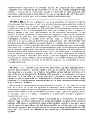 conformidad con lo dispuesto por los artículos 123 y 130 del Código Fiscal de la Federación.
Tratándose de la valoración de los documentos con los que se pretenda comprobar la legal
estancia o tenencia de las mercancías, cuando la información en ellos contenida deba
transmitirse en el sistema electrónico aduanero previsto en los artículos 36 y 36-A de esta Ley
para su despacho, se dará pleno valor probatorio a la información transmitida.
..........................................................................................................................................
ARTICULO 155. Si durante la práctica de una visita domiciliaria se encuentra mercancía
extranjera cuya legal estancia en el país no se acredite, los visitadores procederán a efectuar el
embargo precautorio en los casos previstos en el artículo 151 y cumpliendo con las
formalidades a que se refiere el artículo 150 de esta Ley. El acta de embargo, en estos casos,
hará las veces de acta final en la parte de la visita que se relaciona con los impuestos al
comercio exterior y las cuotas compensatorias de las mercancías embargadas. En este
supuesto, el visitado contará con un plazo de diez días siguientes a aquél en que surta efectos
la notificación de dicha acta, para acreditar la legal estancia en el país de las mercancías
embargadas y ofrecerá las pruebas dentro de este plazo. El ofrecimiento, desahogo y
valoración de las pruebas se hará de conformidad con los artículos 123 y 130 del Código Fiscal
de la Federación. Desahogadas las pruebas se dictará la resolución determinando, en su caso,
las contribuciones y cuotas compensatorias omitidas e imponiendo las sanciones que procedan,
en un plazo que no excederá de cuatro meses contados a partir del día siguiente a aquél en
que se encuentre debidamente integrado el expediente. Se entiende que el expediente se
encuentra debidamente integrado cuando hayan vencido los plazos para la presentación de
todos los escritos de pruebas y alegatos o, en caso de resultar procedentes, la autoridad
encargada de emitir la resolución haya llevado a cabo las diligencias necesarias para el
desahogo de las pruebas ofrecidas por los promoventes. De no emitirse la resolución definitiva
en el término de referencia, quedarán sin efectos las actuaciones de la autoridad que dieron
inicio al procedimiento.
..........................................................................................................................................
ARTICULO 157. Tratándose de mercancías perecederas, de fácil descomposición o
deterioro, de animales vivos, que sean objeto de embargo precautorio y que dentro de los diez
días siguientes a su embargo, no se hubiere comprobado su legal estancia o tenencia en el
país, el Servicio de Administración Tributaria podrá proceder a su destrucción, donación o
asignación. En lo que refiere a vehículos automotores, aeronaves y embarcaciones serán
transferidos para su venta al Servicio de Administración y Enajenación de Bienes dentro de los
cuarenta y cinco días siguientes a su embargo siempre que no se hubiere comprobado su legal
estancia o tenencia en el país.
Respecto de las mercancías embargadas conforme al artículo 151, fracciones VI y VII de
esta Ley, si dentro de los diez días siguientes a su embargo, no se hubieran desvirtuado los
supuestos que hayan dado lugar al embargo precautorio o no se hubiera acreditado que el valor
declarado fue determinado de conformidad con el Título Tercero, Capítulo III, Sección Primera
de esta Ley, según sea el caso, se procederá a su destrucción, donación, asignación o
transferencia para venta.
Cuando una resolución definitiva ordene la devolución de las mercancías y la autoridad
aduanera haya comunicado al particular que existe imposibilidad para devolver las mismas, el
particular podrá optar por solicitar la entrega de un bien sustituto con valor similar, salvo que se
trate de mercancías perecederas, de fácil descomposición, de animales vivos, de vehículos
automotores, aeronaves y embarcaciones o de las mercancías a que se refiere el artículo 151,
fracciones VI y VII de esta Ley, o el valor del bien, actualizado conforme lo establece el párrafo
siguiente.

 