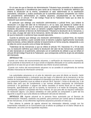 En el caso de que el Servicio de Administración Tributaria haya procedido a la destrucción,
donación, asignación o transferencia para venta de la mercancía, la resolución definitiva que
ordene la devolución de la misma, considerará el valor determinado en la clasificación
arancelaria, cotización y avalúo practicado por la autoridad aduanera competente con motivo
del procedimiento administrativo en materia aduanera, actualizándolo en los términos
establecidos en el artículo 17-A del Código Fiscal de la Federación hasta que se dicte la
resolución que autoriza el pago.
El particular que obtenga una resolución administrativa o judicial firme, que ordene la
devolución o el pago del valor de la mercancía o, en su caso, que declare la nulidad de la
resolución que determinó que la mercancía pasó a propiedad del Fisco Federal, y acredite
mediante documento idóneo tener un derecho subjetivo legítimamente reconocido sobre los
bienes, podrá solicitar al Servicio de Administración Tributaria la devolución de la mercancía, o
en su caso, el pago del valor de la mercancía, dentro del plazo de dos años, contados a partir
de que la resolución o sentencia haya causado ejecutoria.
Cuando la persona que obtenga una resolución administrativa o judicial firme, de manera
excepcional sea distinta a quien acredite tener el derecho subjetivo legítimamente reconocido
sobre los bienes, ambos deberán solicitar el resarcimiento en forma conjunta, designando a una
de ellas de común acuerdo como el titular del derecho.
Tratándose de las mercancías a que se refiere el artículo 151, fracciones VI y VII de esta
Ley, la resolución definitiva que ordene la devolución del valor de las mercancías, considerará
el valor declarado en el pedimento, adicionado con el coeficiente de utilidad a que se refiere el
artículo 58 del Código Fiscal de la Federación, que corresponda conforme al giro de actividades
del interesado.
ARTICULO 158. ....................................................................................................................
I.

Cuando con motivo del reconocimiento aduanero, o verificación de mercancía en transporte,
no se presente el documento en el que conste el depósito efectuado en la cuenta aduanera de
garantía en el caso de que el valor declarado sea inferior al precio estimado.

II.

Cuando con motivo del reconocimiento aduanero no se acredite el cumplimiento de normas
oficiales mexicanas de información comercial.
..........................................................................................................................................
Las autoridades aduaneras en el acta de retención que para tal efecto se levante, harán
constar la fundamentación y motivación que dan lugar a la retención de la mercancía o de los
medios de transporte, debiendo señalarse al interesado que tiene un plazo de quince días, para
que presente la garantía a que se refiere el artículo 36-A, fracción I, inciso e) de esta Ley, o de
treinta días para que dé cumplimiento a las normas oficiales mexicanas de información
comercial o se garanticen o paguen los daños causados al recinto fiscal por el medio de
transporte, apercibiéndolo que de no hacerlo, la mercancía o el medio de transporte, según
corresponda, pasarán a propiedad del Fisco Federal, sin que para ello se requiera notificación
de resolución alguna. Los plazos señalados en este párrafo se computarán a partir del día
siguiente a aquél en que surta efectos la notificación del acta de retención.
ARTICULO 159. Agente aduanal es la persona física autorizada por el Servicio de
Administración Tributaria, mediante una patente, para promover por cuenta ajena el despacho
de las mercancías, en los diferentes regímenes aduaneros previstos en esta Ley.
Para obtener la patente de agente aduanal los interesados deberán cumplir con los
lineamientos indicados en la Convocatoria que al efecto se publique en el Diario Oficial de la
Federación, así como con los siguientes requisitos:

 