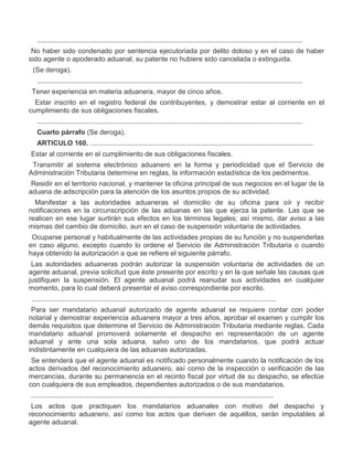 ..........................................................................................................................................
II.
III.

No haber sido condenado por sentencia ejecutoriada por delito doloso y en el caso de haber
sido agente o apoderado aduanal, su patente no hubiere sido cancelada o extinguida.
(Se deroga).
..........................................................................................................................................

VII.
VIII.

Tener experiencia en materia aduanera, mayor de cinco años.
Estar inscrito en el registro federal de contribuyentes, y demostrar estar al corriente en el
cumplimiento de sus obligaciones fiscales.
..........................................................................................................................................
Cuarto párrafo (Se deroga).
ARTICULO 160. ....................................................................................................................

I.

Estar al corriente en el cumplimiento de sus obligaciones fiscales.

II.

Transmitir al sistema electrónico aduanero en la forma y periodicidad que el Servicio de
Administración Tributaria determine en reglas, la información estadística de los pedimentos.

III.

Residir en el territorio nacional, y mantener la oficina principal de sus negocios en el lugar de la
aduana de adscripción para la atención de los asuntos propios de su actividad.

IV.

Manifestar a las autoridades aduaneras el domicilio de su oficina para oír y recibir
notificaciones en la circunscripción de las aduanas en las que ejerza la patente. Las que se
realicen en ese lugar surtirán sus efectos en los términos legales; así mismo, dar aviso a las
mismas del cambio de domicilio, aun en el caso de suspensión voluntaria de actividades.

V.

Ocuparse personal y habitualmente de las actividades propias de su función y no suspenderlas
en caso alguno, excepto cuando lo ordene el Servicio de Administración Tributaria o cuando
haya obtenido la autorización a que se refiere el siguiente párrafo.
Las autoridades aduaneras podrán autorizar la suspensión voluntaria de actividades de un
agente aduanal, previa solicitud que éste presente por escrito y en la que señale las causas que
justifiquen la suspensión. El agente aduanal podrá reanudar sus actividades en cualquier
momento, para lo cual deberá presentar el aviso correspondiente por escrito.

VI.

...............................................................................................................................
Para ser mandatario aduanal autorizado de agente aduanal se requiere contar con poder
notarial y demostrar experiencia aduanera mayor a tres años, aprobar el examen y cumplir los
demás requisitos que determine el Servicio de Administración Tributaria mediante reglas. Cada
mandatario aduanal promoverá solamente el despacho en representación de un agente
aduanal y ante una sola aduana, salvo uno de los mandatarios, que podrá actuar
indistintamente en cualquiera de las aduanas autorizadas.
Se entenderá que el agente aduanal es notificado personalmente cuando la notificación de los
actos derivados del reconocimiento aduanero, así como de la inspección o verificación de las
mercancías, durante su permanencia en el recinto fiscal por virtud de su despacho, se efectúe
con cualquiera de sus empleados, dependientes autorizados o de sus mandatarios.
..............................................................................................................................
Los actos que practiquen los mandatarios aduanales con motivo del despacho y
reconocimiento aduanero, así como los actos que deriven de aquéllos, serán imputables al
agente aduanal.

 