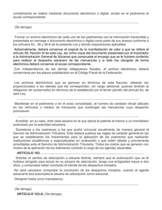 cumplimiento se realice mediante documento electrónico o digital, anotar en el pedimento el
acuse correspondiente.
..........................................................................................................................................
V.

(Se deroga).
..........................................................................................................................................

VII.

Formar un archivo electrónico de cada uno de los pedimentos con la información transmitida y
presentada en mensaje o documento electrónico o digital como parte de sus anexos conforme a
los artículos 6o., 36 y 36-A de la presente Ley y demás disposiciones aplicables.
Adicionalmente, deberá conservar el original de la manifestación de valor a que se refiere el
artículo 59, fracción III de esta Ley, así como copia del documento presentado por el importador
a la Administración General de Aduanas que compruebe el encargo que se le hubiere conferido
para realizar el despacho aduanero de las mercancías y si éste fue otorgado de forma
electrónica deberá conservar el acuse correspondiente.
Con independencia de las demás obligaciones fiscales, el archivo electrónico deberá
conservarse por los plazos establecidos en el Código Fiscal de la Federación.
Los archivos electrónicos que se generen en términos de esta fracción, deberán ser
proporcionados a los clientes que les correspondan, sin cargo adicional, quienes tendrán la
obligación de conservarlos en términos de lo establecido por el tercer párrafo del artículo 6o. de
esta Ley.
..........................................................................................................................................

XI.

Manifestar en el pedimento o en el aviso consolidado, el número de candado oficial utilizado
en los vehículos o medios de transporte que contengan las mercancías cuyo despacho
promuevan.
..........................................................................................................................................

XIII.

Acreditar, en su caso, ante cada aduana en la que ejerza la patente al menos a un mandatario
autorizado por la autoridad aduanera.

XIV.

Someterse a los exámenes a los que podrá convocar anualmente de manera general el
Servicio de Administración Tributaria. Este deberá publicar las reglas de carácter general en las
que se establecerán los lineamientos para la aplicación de los exámenes que realizarán
instituciones académicas o especializadas en evaluación y que estén debida y previamente
acreditadas ante el Servicio de Administración Tributaria. Todos los costos que se generen con
motivo de la aplicación de los exámenes correrán a cargo de los agentes aduanales.
ARTICULO 163. ....................................................................................................................

III.

Solicitar el cambio de adscripción a aduana distinta, siempre que la autorización que se le
hubiera otorgado para actuar en su aduana de adscripción, tenga una antigüedad mayor a dos
años, y compruebe haber concluido el trámite de los despachos iniciados.
No será necesario comprobar la conclusión de los despachos iniciados, cuando al agente
aduanal le sea autorizada la aduana de adscripción como adicional.

IV.

Designar hasta cinco mandatarios.
..........................................................................................................................................

VII.

(Se deroga).
ARTICULO 163-A. (Se deroga).

 