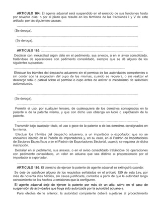 ARTICULO 164. El agente aduanal será suspendido en el ejercicio de sus funciones hasta
por noventa días, o por el plazo que resulte en los términos de las fracciones I y V de este
artículo, por las siguientes causas:
..........................................................................................................................................
IV.

(Se deroga).
..........................................................................................................................................

VIII.

(Se deroga).
..........................................................................................................................................
ARTICULO 165. ....................................................................................................................

II.

Declarar con inexactitud algún dato en el pedimento, sus anexos, o en el aviso consolidado,
tratándose de operaciones con pedimento consolidado, siempre que se dé alguno de los
siguientes supuestos:
..............................................................................................................................
b)

Efectuar los trámites del despacho aduanero sin el permiso de las autoridades competentes o
sin contar con la asignación del cupo de las mismas, cuando se requiera, o sin realizar el
descargo total o parcial sobre el permiso o cupo antes de activar el mecanismo de selección
automatizado.
..........................................................................................................................................

IV.

(Se deroga).
..........................................................................................................................................

VI.

Permitir el uso, por cualquier tercero, de cualesquiera de los derechos consignados en la
patente o de la patente misma, y que con dicho uso obtenga un lucro o explotación de la
patente.
..........................................................................................................................................

IX.

Transmitir bajo cualquier título, el uso o goce de la patente o de los derechos consignados en
la misma.

X.

Efectuar los trámites del despacho aduanero, a un importador o exportador, que no se
encuentre inscrito en el Padrón de Importadores y, en su caso, en el Padrón de Importadores
de Sectores Específicos o en el Padrón de Exportadores Sectorial, cuando se requiera de dicha
inscripción.

XI.

Declarar en el pedimento, sus anexos, o en el aviso consolidado tratándose de operaciones
con pedimento consolidado, un valor en aduana que sea distinto al proporcionado por el
importador o exportador.
..........................................................................................................................................
ARTICULO 166. El derecho de ejercer la patente de agente aduanal se extinguirá cuando:

a)

Se deje de satisfacer alguno de los requisitos señalados en el artículo 159 de esta Ley, por
más de noventa días hábiles, sin causa justificada, contados a partir de que la autoridad tenga
conocimiento de los hechos u omisiones que la configuren.

b)

El agente aduanal deje de ejercer la patente por más de un año, salvo en el caso de
suspensión de actividades que haya sido autorizada por la autoridad aduanera.
Para efectos de lo anterior, la autoridad competente deberá sujetarse al procedimiento

 