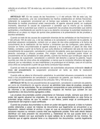 referido en el artículo 167 de esta Ley, así como a lo establecido en sus artículos 167-A, 167-B
y 167-C.
..........................................................................................................................................
ARTICULO 167. En los casos de las fracciones I y V del artículo 164 de esta Ley, las
autoridades aduaneras, una vez comprobados los hechos establecidos en dichas fracciones,
ordenarán la suspensión provisional por el tiempo que subsista la causa que la motivó.
Decretada la medida provisional antes mencionada, el agente aduanal podrá, en cualquier
momento, desvirtuar la causal de suspensión o acreditar que la misma ya no subsiste,
exhibiendo ante la autoridad que ordenó su suspensión las pruebas documentales que estime
pertinentes y manifestando por escrito lo que a su derecho convenga; la autoridad resolverá en
definitiva en un plazo no mayor de quince días posteriores a la presentación de las pruebas y
escritos señalados.
Cuando se trate de las causas de suspensión diversas de las señaladas en las fracciones I y
V del artículo 164 de esta Ley, o de las relativas a la cancelación o extinción de la patente, la
autoridad aduanera competente, contará con un plazo de dos años posteriores a la fecha de
conocimiento de la realización de los hechos u omisiones que las configuren, para darlos a
conocer en forma circunstanciada al agente aduanal y le concederá un plazo de diez días
hábiles, contados a partir de la fecha en que surta efectos la notificación del acta de inicio del
procedimiento de suspensión, cancelación o extinción de patente, para que exprese lo que a su
derecho convenga y ofrezca pruebas. Por ningún motivo la autoridad podrá iniciar un
procedimiento de los señalados en este párrafo, cuando los hechos que constituyan alguna de
las causales de suspensión, cancelación o extinción del derecho a ejercer la patente, hayan
ocurrido con más de cinco años de antigüedad, a menos que la conducta infractora del agente
aduanal, por su naturaleza, no sea instantánea y se prolongue en el tiempo, caso en el cual los
cinco años se computarán a partir de que dicha conducta haya cesado.
Cuando se trate de causales de cancelación, las autoridades aduaneras ordenarán desde el
inicio del procedimiento la suspensión provisional en tanto se dicte la resolución
correspondiente.
Cuando sólo se altere la información estadística, la autoridad aduanera competente no dará
inicio a los procedimientos de cancelación o suspensión de patente, por hechos u omisiones
que configuren las causales previstas en los artículos 164 y 165 de la Ley.
ARTICULO 167-A. En los procedimientos de suspensión, cancelación o extinción de patente,
así como de inhabilitación de agente aduanal, se admitirán toda clase de pruebas, excepto la
confesional de las autoridades. No se considerará comprendida en esta prohibición la petición
de informes a las autoridades administrativas, respecto de hechos que consten en sus
expedientes o de documentos agregados a ellos.
Las pruebas documentales podrán presentarse en fotocopia simple, siempre que obren en
poder del agente aduanal los originales. En caso de que presentándolos en esta forma la
autoridad tenga indicios de que no existen o son falsos, podrá exigir al contribuyente la
presentación del original o copia certificada.
Cuando las pruebas documentales no obren en poder del agente aduanal, si éste no hubiere
podido obtenerlas a pesar de tratarse de documentos que legalmente se encuentren a su
disposición, deberá señalar el archivo o lugar en que se encuentren para que la autoridad
aduanera requiera su remisión cuando ésta sea legalmente posible. Para este efecto deberá
identificar con toda precisión los documentos y, tratándose de los que pueda tener a su
disposición bastará con que acompañe la copia sellada de la solicitud de los mismos. Se
entiende que el agente aduanal tiene a su disposición los documentos, cuando legalmente

 