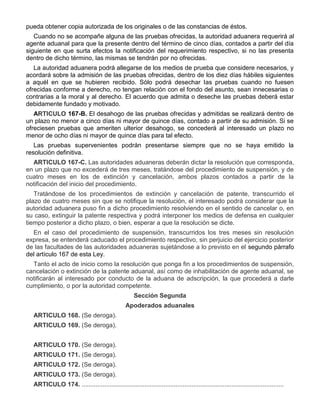 pueda obtener copia autorizada de los originales o de las constancias de éstos.
Cuando no se acompañe alguna de las pruebas ofrecidas, la autoridad aduanera requerirá al
agente aduanal para que la presente dentro del término de cinco días, contados a partir del día
siguiente en que surta efectos la notificación del requerimiento respectivo, si no las presenta
dentro de dicho término, las mismas se tendrán por no ofrecidas.
La autoridad aduanera podrá allegarse de los medios de prueba que considere necesarios, y
acordará sobre la admisión de las pruebas ofrecidas, dentro de los diez días hábiles siguientes
a aquél en que se hubieren recibido. Sólo podrá desechar las pruebas cuando no fuesen
ofrecidas conforme a derecho, no tengan relación con el fondo del asunto, sean innecesarias o
contrarias a la moral y al derecho. El acuerdo que admita o deseche las pruebas deberá estar
debidamente fundado y motivado.
ARTICULO 167-B. El desahogo de las pruebas ofrecidas y admitidas se realizará dentro de
un plazo no menor a cinco días ni mayor de quince días, contado a partir de su admisión. Si se
ofreciesen pruebas que ameriten ulterior desahogo, se concederá al interesado un plazo no
menor de ocho días ni mayor de quince días para tal efecto.
Las pruebas supervenientes podrán presentarse siempre que no se haya emitido la
resolución definitiva.
ARTICULO 167-C. Las autoridades aduaneras deberán dictar la resolución que corresponda,
en un plazo que no excederá de tres meses, tratándose del procedimiento de suspensión, y de
cuatro meses en los de extinción y cancelación, ambos plazos contados a partir de la
notificación del inicio del procedimiento.
Tratándose de los procedimientos de extinción y cancelación de patente, transcurrido el
plazo de cuatro meses sin que se notifique la resolución, el interesado podrá considerar que la
autoridad aduanera puso fin a dicho procedimiento resolviendo en el sentido de cancelar o, en
su caso, extinguir la patente respectiva y podrá interponer los medios de defensa en cualquier
tiempo posterior a dicho plazo, o bien, esperar a que la resolución se dicte.
En el caso del procedimiento de suspensión, transcurridos los tres meses sin resolución
expresa, se entenderá caducado el procedimiento respectivo, sin perjuicio del ejercicio posterior
de las facultades de las autoridades aduaneras sujetándose a lo previsto en el segundo párrafo
del artículo 167 de esta Ley.
Tanto el acto de inicio como la resolución que ponga fin a los procedimientos de suspensión,
cancelación o extinción de la patente aduanal, así como de inhabilitación de agente aduanal, se
notificarán al interesado por conducto de la aduana de adscripción, la que procederá a darle
cumplimiento, o por la autoridad competente.
Sección Segunda
Apoderados aduanales
ARTICULO 168. (Se deroga).
ARTICULO 169. (Se deroga).
ARTICULO 170. (Se deroga).
ARTICULO 171. (Se deroga).
ARTICULO 172. (Se deroga).
ARTICULO 173. (Se deroga).
ARTICULO 174. ....................................................................................................................

 