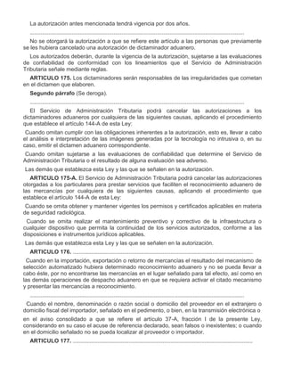 La autorización antes mencionada tendrá vigencia por dos años.
..........................................................................................................................................
No se otorgará la autorización a que se refiere este artículo a las personas que previamente
se les hubiera cancelado una autorización de dictaminador aduanero.
Los autorizados deberán, durante la vigencia de la autorización, sujetarse a las evaluaciones
de confiabilidad de conformidad con los lineamientos que el Servicio de Administración
Tributaria señale mediante reglas.
ARTICULO 175. Los dictaminadores serán responsables de las irregularidades que cometan
en el dictamen que elaboren.
Segundo párrafo (Se deroga).
..........................................................................................................................................
El Servicio de Administración Tributaria podrá cancelar las autorizaciones a los
dictaminadores aduaneros por cualquiera de las siguientes causas, aplicando el procedimiento
que establece el artículo 144-A de esta Ley:
I.

Cuando omitan cumplir con las obligaciones inherentes a la autorización, esto es, llevar a cabo
el análisis e interpretación de las imágenes generadas por la tecnología no intrusiva o, en su
caso, emitir el dictamen aduanero correspondiente.

II.

Cuando omitan sujetarse a las evaluaciones de confiabilidad que determine el Servicio de
Administración Tributaria o el resultado de alguna evaluación sea adverso.

III.

Las demás que establezca esta Ley y las que se señalen en la autorización.
ARTICULO 175-A. El Servicio de Administración Tributaria podrá cancelar las autorizaciones
otorgadas a los particulares para prestar servicios que faciliten el reconocimiento aduanero de
las mercancías por cualquiera de las siguientes causas, aplicando el procedimiento que
establece el artículo 144-A de esta Ley:

I.

Cuando se omita obtener y mantener vigentes los permisos y certificados aplicables en materia
de seguridad radiológica.

II.

Cuando se omita realizar el mantenimiento preventivo y correctivo de la infraestructura o
cualquier dispositivo que permita la continuidad de los servicios autorizados, conforme a las
disposiciones e instrumentos jurídicos aplicables.

III.

Las demás que establezca esta Ley y las que se señalen en la autorización.
ARTICULO 176. ....................................................................................................................

VII.

Cuando en la importación, exportación o retorno de mercancías el resultado del mecanismo de
selección automatizado hubiera determinado reconocimiento aduanero y no se pueda llevar a
cabo éste, por no encontrarse las mercancías en el lugar señalado para tal efecto, así como en
las demás operaciones de despacho aduanero en que se requiera activar el citado mecanismo
y presentar las mercancías a reconocimiento.
..........................................................................................................................................

XI.

Cuando el nombre, denominación o razón social o domicilio del proveedor en el extranjero o
domicilio fiscal del importador, señalado en el pedimento, o bien, en la transmisión electrónica o
en el aviso consolidado a que se refiere el artículo 37-A, fracción I de la presente Ley,
considerando en su caso el acuse de referencia declarado, sean falsos o inexistentes; o cuando
en el domicilio señalado no se pueda localizar al proveedor o importador.
ARTICULO 177. ....................................................................................................................

 