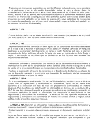VIII.

Tratándose de mercancías susceptibles de ser identificadas individualmente, no se consigne
en el pedimento o en la información transmitida relativa al valor y demás datos de
comercialización de las mercancías o, en su caso, valor comercial, los números de serie, parte,
marca, modelo o, en su defecto, las especificaciones técnicas o comerciales necesarias para
identificar las mercancías y distinguirlas de otras similares, cuando dichos datos existan. Esta
presunción no será aplicable en los casos de exportación, salvo tratándose de mercancías
importadas temporalmente que retornen en el mismo estado o que se hubieran importado en
los términos del artículo 86 de esta Ley.
..........................................................................................................................................
ARTICULO 178. ....................................................................................................................

I.

..............................................................................................................................
Cuando la infracción a que se refiere esta fracción sea cometida por pasajeros, se impondrá
una multa del 80% al 120% del valor comercial de las mercancías.
..........................................................................................................................................
ARTICULO 182. ....................................................................................................................

III.

Importen temporalmente vehículos sin tener alguna de las condiciones de estancia señaladas
en el inciso a) de la fracción IV del artículo 106 de esta Ley; importen vehículos en franquicia
destinados a permanecer definitivamente en franja o región fronteriza del país, o internen
temporalmente dichos vehículos al resto del país, sin tener su residencia en dicha franja o
región, o sin cumplir los requisitos que se establezcan en los decretos que autoricen las
importaciones referidas.
..........................................................................................................................................

VI.

Transmitan, presenten o proporcionen una impresión de los pedimentos de tránsito interno o
internacional con el fin de dar por concluidos dichos tránsitos en la aduana de despacho o en la
de salida, sin la presentación física de las mercancías en los recintos fiscales o fiscalizados.

VII.

Realicen la exportación, el retorno de mercancías o el desistimiento de régimen, en el caso de
que se transmita, presente o proporcione una impresión del pedimento sin las mercancías
correspondientes en la aduana de salida.
ARTICULO 183-A. .................................................................................................................

IV.

En el supuesto previsto en el artículo 178, fracción IV de esta Ley, excepto cuando el infractor
cumpla con las regulaciones y restricciones no arancelarias, dentro de los treinta días
siguientes a la notificación del acta de inicio del procedimiento administrativo en materia
aduanera. Para los efectos de esta fracción los interesados, en términos de los artículos 36 y
36-A de esta Ley, deberán transmitir y presentar un pedimento de rectificación, anexando en
documento electrónico o digital, la información que compruebe el cumplimiento de las
regulaciones y restricciones no arancelarias. La excepción no será aplicable tratándose de
regulaciones y restricciones no arancelarias en materia de sanidad animal y vegetal, salud
pública, medio ambiente o seguridad nacional.
..........................................................................................................................................
ARTICULO 184. Cometen las infracciones relacionadas con las obligaciones de transmitir y
presentar, información y documentación, así como declaraciones, quienes:

I.

Omitan transmitir o presentar a las autoridades aduaneras en documento electrónico o digital,
o lo
hagan en forma extemporánea, la información que ampare las mercancías que introducen o
extraen del territorio nacional sujetas a un régimen aduanero, que transporten o que

 