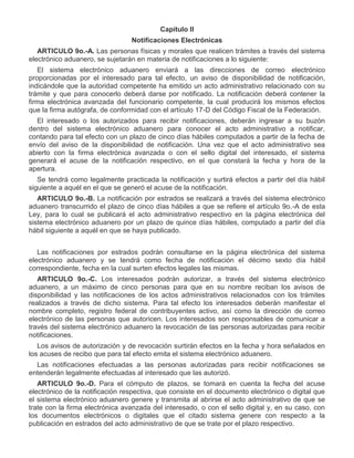 Capítulo II
Notificaciones Electrónicas
ARTICULO 9o.-A. Las personas físicas y morales que realicen trámites a través del sistema
electrónico aduanero, se sujetarán en materia de notificaciones a lo siguiente:
El sistema electrónico aduanero enviará a las direcciones de correo electrónico
proporcionadas por el interesado para tal efecto, un aviso de disponibilidad de notificación,
indicándole que la autoridad competente ha emitido un acto administrativo relacionado con su
trámite y que para conocerlo deberá darse por notificado. La notificación deberá contener la
firma electrónica avanzada del funcionario competente, la cual producirá los mismos efectos
que la firma autógrafa, de conformidad con el artículo 17-D del Código Fiscal de la Federación.
El interesado o los autorizados para recibir notificaciones, deberán ingresar a su buzón
dentro del sistema electrónico aduanero para conocer el acto administrativo a notificar,
contando para tal efecto con un plazo de cinco días hábiles computados a partir de la fecha de
envío del aviso de la disponibilidad de notificación. Una vez que el acto administrativo sea
abierto con la firma electrónica avanzada o con el sello digital del interesado, el sistema
generará el acuse de la notificación respectivo, en el que constará la fecha y hora de la
apertura.
Se tendrá como legalmente practicada la notificación y surtirá efectos a partir del día hábil
siguiente a aquél en el que se generó el acuse de la notificación.
ARTICULO 9o.-B. La notificación por estrados se realizará a través del sistema electrónico
aduanero transcurrido el plazo de cinco días hábiles a que se refiere el artículo 9o.-A de esta
Ley, para lo cual se publicará el acto administrativo respectivo en la página electrónica del
sistema electrónico aduanero por un plazo de quince días hábiles, computado a partir del día
hábil siguiente a aquél en que se haya publicado.
Las notificaciones por estrados podrán consultarse en la página electrónica del sistema
electrónico aduanero y se tendrá como fecha de notificación el décimo sexto día hábil
correspondiente, fecha en la cual surten efectos legales las mismas.
ARTICULO 9o.-C. Los interesados podrán autorizar, a través del sistema electrónico
aduanero, a un máximo de cinco personas para que en su nombre reciban los avisos de
disponibilidad y las notificaciones de los actos administrativos relacionados con los trámites
realizados a través de dicho sistema. Para tal efecto los interesados deberán manifestar el
nombre completo, registro federal de contribuyentes activo, así como la dirección de correo
electrónico de las personas que autoricen. Los interesados son responsables de comunicar a
través del sistema electrónico aduanero la revocación de las personas autorizadas para recibir
notificaciones.
Los avisos de autorización y de revocación surtirán efectos en la fecha y hora señalados en
los acuses de recibo que para tal efecto emita el sistema electrónico aduanero.
Las notificaciones efectuadas a las personas autorizadas para recibir notificaciones se
entenderán legalmente efectuadas al interesado que las autorizó.
ARTICULO 9o.-D. Para el cómputo de plazos, se tomará en cuenta la fecha del acuse
electrónico de la notificación respectiva, que consiste en el documento electrónico o digital que
el sistema electrónico aduanero genere y transmita al abrirse el acto administrativo de que se
trate con la firma electrónica avanzada del interesado, o con el sello digital y, en su caso, con
los documentos electrónicos o digitales que el citado sistema genere con respecto a la
publicación en estrados del acto administrativo de que se trate por el plazo respectivo.

 