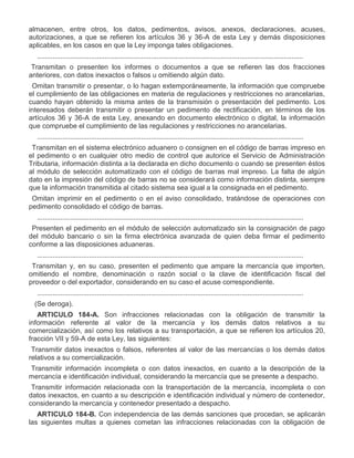 almacenen, entre otros, los datos, pedimentos, avisos, anexos, declaraciones, acuses,
autorizaciones, a que se refieren los artículos 36 y 36-A de esta Ley y demás disposiciones
aplicables, en los casos en que la Ley imponga tales obligaciones.
..........................................................................................................................................
III.

Transmitan o presenten los informes o documentos a que se refieren las dos fracciones
anteriores, con datos inexactos o falsos u omitiendo algún dato.

IV.

Omitan transmitir o presentar, o lo hagan extemporáneamente, la información que compruebe
el cumplimiento de las obligaciones en materia de regulaciones y restricciones no arancelarias,
cuando hayan obtenido la misma antes de la transmisión o presentación del pedimento. Los
interesados deberán transmitir o presentar un pedimento de rectificación, en términos de los
artículos 36 y 36-A de esta Ley, anexando en documento electrónico o digital, la información
que compruebe el cumplimiento de las regulaciones y restricciones no arancelarias.
..........................................................................................................................................

VI.

Transmitan en el sistema electrónico aduanero o consignen en el código de barras impreso en
el pedimento o en cualquier otro medio de control que autorice el Servicio de Administración
Tributaria, información distinta a la declarada en dicho documento o cuando se presenten éstos
al módulo de selección automatizado con el código de barras mal impreso. La falta de algún
dato en la impresión del código de barras no se considerará como información distinta, siempre
que la información transmitida al citado sistema sea igual a la consignada en el pedimento.

VII.

Omitan imprimir en el pedimento o en el aviso consolidado, tratándose de operaciones con
pedimento consolidado el código de barras.
..........................................................................................................................................

XI.

Presenten el pedimento en el módulo de selección automatizado sin la consignación de pago
del módulo bancario o sin la firma electrónica avanzada de quien deba firmar el pedimento
conforme a las disposiciones aduaneras.
..........................................................................................................................................

XIII.

Transmitan y, en su caso, presenten el pedimento que ampare la mercancía que importen,
omitiendo el nombre, denominación o razón social o la clave de identificación fiscal del
proveedor o del exportador, considerando en su caso el acuse correspondiente.
..........................................................................................................................................

XVIII.

(Se deroga).
ARTICULO 184-A. Son infracciones relacionadas con la obligación de transmitir la
información referente al valor de la mercancía y los demás datos relativos a su
comercialización, así como los relativos a su transportación, a que se refieren los artículos 20,
fracción VII y 59-A de esta Ley, las siguientes:

I.

Transmitir datos inexactos o falsos, referentes al valor de las mercancías o los demás datos
relativos a su comercialización.

II.

Transmitir información incompleta o con datos inexactos, en cuanto a la descripción de la
mercancía e identificación individual, considerando la mercancía que se presente a despacho.

III.

Transmitir información relacionada con la transportación de la mercancía, incompleta o con
datos inexactos, en cuanto a su descripción e identificación individual y número de contenedor,
considerando la mercancía y contenedor presentado a despacho.
ARTICULO 184-B. Con independencia de las demás sanciones que procedan, se aplicarán
las siguientes multas a quienes cometan las infracciones relacionadas con la obligación de

 