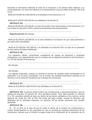 transmitir la información referente al valor de la mercancía y los demás datos relativos a su
comercialización, así como los relativos a su transportación a que se refiere el artículo 184-A de
la Ley:
I.

Multa de $18,000.00 a $30,000.00 a la señalada en las fracciones I y II.

II.

Multa de $1,420.00 a $2,030.00 a la señalada en la fracción III.
ARTICULO 185. ....................................................................................................................

I.
II.

Multa de $2,930.00 a $4,400.00, en caso de omisión a las mencionadas en las fracciones I y II.
Las multas se reducirán al 50% cuando la presentación sea extemporánea.
...............................................................................................................................
Segundo párrafo (Se deroga).
..........................................................................................................................................

VI.

Multa de $3,050.00 a $5,080.00, en el caso señalado en la fracción VII, por cada pedimento o
por cada aviso consolidado.
..........................................................................................................................................

XIV.

Multa de $14,650.00 a $21,980.00, a la señalada en la fracción XVII, en caso de no presentar
el aviso dentro del plazo establecido.
ARTICULO 186. ....................................................................................................................

IV.

Los capitanes, pilotos, conductores, propietarios de medios de transporte y empresas
porteadoras o sus representantes que no cumplan con la obligación prevista en las fracciones I,
V y VIII del artículo 20 de esta Ley.
..........................................................................................................................................

X.

(Se deroga).
..........................................................................................................................................

XVI.
XVII.

(Se deroga).
Los agentes aduanales, cuando no coincida el número de candado oficial manifestado en el
pedimento o en el aviso consolidado, con el número de candado físicamente colocado en el
vehículo o en el medio de transporte que contenga las mercancías.
..........................................................................................................................................
ARTICULO 187. ....................................................................................................................

IV.

Multa de $16,380.00 a $24,570.00 a las señaladas en la fracción IX.
..........................................................................................................................................
ARTICULO 194. A quienes omitan enterar las contribuciones y aprovechamientos a que se
refieren los artículos 15, fracción VII, 16-A, penúltimo párrafo, 16-B, último párrafo, 21, fracción
IV y 120, penúltimo párrafo de esta Ley dentro de los plazos señalados en los mismos, se les
aplicará una multa del 10% al 20% del monto del pago omitido, cuando la infracción sea
detectada por la autoridad aduanera, sin perjuicio de las demás sanciones que resulten
aplicables.
ARTICULO 199. ....................................................................................................................
V. En un 50% en el caso de que la multa no derive de la omisión de contribuciones o
cuotas compensatorias en los supuestos en que no proceda el embargo precautorio de las
mercancías, siempre que el infractor la pague antes de la notificación de la resolución por la

 