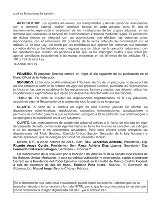 cual se le imponga la sanción.
..........................................................................................................................................
ARTICULO 202. Los agentes aduanales, los transportistas y demás personas relacionadas
con el comercio exterior, podrán constituir fondos en cada aduana, cuyo fin sea el
mantenimiento, reparación o ampliación de las instalaciones de las propias aduanas, en los
términos que establezca el Servicio de Administración Tributaria mediante reglas. El patrimonio
de dichos fondos se integrará con las aportaciones que efectúen las personas antes
mencionadas, con el remanente del producto de la venta obtenido de conformidad con el
artículo 32 de esta Ley, así como por las cantidades que aporten las personas que hubieran
cometido daños en las instalaciones o equipos que se utilicen en la operación aduanera o con
las cantidades que aporten las personas a las que se les impongan multas y que opten por
aportar cantidades equivalentes a las multas impuestas en los términos de los artículos 181,
191 y 193 de esta Ley.
TRANSITORIOS
PRIMERO. El presente Decreto entrará en vigor al día siguiente de su publicación en el
Diario Oficial de la Federación.
SEGUNDO. El Servicio de Administración Tributaria, dentro de un plazo que no excederá de
un año contado a partir de la entrada en vigor del presente Decreto, publicará las disposiciones
jurídicas en las que se establecerán los mecanismos, formas y medios que deberán utilizar los
importadores y exportadores que opten por despachar directamente sus mercancías.
TERCERO. En tanto se expidan las disposiciones reglamentarias de la Ley Aduanera,
seguirá en vigor el Reglamento de la misma en todo lo que no se le oponga.
CUARTO. A partir de la entrada en vigor de este Decreto quedan sin efectos las
disposiciones administrativas, resoluciones, consultas, interpretaciones, autorizaciones o
permisos de carácter general o que se hubieran otorgado a título particular que contravengan o
se opongan a lo establecido en la Ley Aduanera.
QUINTO. Las autorizaciones de apoderado aduanal activas a la fecha de entrada en vigor
del presente Decreto, continuarán vigentes hasta en tanto las mismas se cancelen, se extingan
o se les revoquen a los apoderados aduanales. Para tales efectos serán aplicables las
disposiciones del Título Séptimo, Capítulo Único, Sección Segunda, de la Ley Aduanera y
demás aplicables, que se derogan por virtud del presente Decreto.
México, D.F., a 29 de octubre de 2013.- Sen. Raúl Cervantes Andrade, Presidente.- Dip.
Ricardo Anaya Cortés, Presidente.- Sen. Rosa Adriana Díaz Lizama, Secretaria.- Dip.
Fernando Bribiesca Sahagún, Secretario.- Rúbricas."
En cumplimiento de lo dispuesto por la fracción I del Artículo 89 de la Constitución Política de
los Estados Unidos Mexicanos, y para su debida publicación y observancia, expido el presente
Decreto en la Residencia del Poder Ejecutivo Federal, en la Ciudad de México, Distrito Federal,
a seis de diciembre de dos mil trece.- Enrique Peña Nieto.- Rúbrica.- El Secretario de
Gobernación, Miguel Ángel Osorio Chong.- Rúbrica.

En el documento que usted está visualizando puede haber caracteres u objetos que no se
muestren debido a la conversión a formato HTML, por lo que le recomendamos tomar siempre
como referencia la imagen digitalizada del DOF y/o el archivo PDF.

 