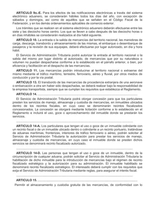 ARTICULO 9o.-E. Para los efectos de las notificaciones electrónicas a través del sistema
electrónico aduanero, se considerarán hábiles todos los días del año, con excepción de
sábados y domingos, así como de aquéllos que se señalen en el Código Fiscal de la
Federación, y en los demás ordenamientos aplicables de comercio exterior.
Los trámites que se realicen en el sistema electrónico aduanero deberán efectuarse entre las
siete y las dieciocho horas centro. Los que se lleven a cabo después de las dieciocho horas o
en días inhábiles se considerarán realizados al día hábil siguiente.
ARTICULO 10. La entrada o la salida de mercancías del territorio nacional, las maniobras de
carga, descarga, transbordo y almacenamiento de las mismas, el embarque o desembarque de
pasajeros y la revisión de sus equipajes, deberá efectuarse por lugar autorizado, en día y hora
hábil.
El Servicio de Administración Tributaria podrá autorizar la entrada al territorio nacional o la
salida del mismo por lugar distinto al autorizado, de mercancías que por su naturaleza o
volumen no puedan despacharse conforme a lo establecido en el párrafo anterior, o bien, por
eficiencia y facilitación en el despacho de las mercancías.
ARTICULO 11. Las mercancías podrán introducirse al territorio nacional o extraerse del
mismo mediante el tráfico marítimo, terrestre, ferroviario, aéreo y fluvial, por otros medios de
conducción y por la vía postal.
ARTICULO 13. El transbordo de las mercancías de procedencia extranjera de una aeronave
o embarcación a otra sin haber sido despachadas, se deberá realizar bajo la responsabilidad de
la empresa transportista, siempre que se cumplan los requisitos que establezca el Reglamento.
ARTICULO 14. ......................................................................................................................
El Servicio de Administración Tributaria podrá otorgar concesión para que los particulares
presten los servicios de manejo, almacenaje y custodia de mercancías, en inmuebles ubicados
dentro de los recintos fiscales, en cuyo caso se denominarán recintos fiscalizados
concesionados. La concesión se otorgará mediante licitación conforme a lo establecido en el
Reglamento e incluirá el uso, goce o aprovechamiento del inmueble donde se prestarán los
servicios.
..........................................................................................................................................
ARTICULO 14-A. Los particulares que tengan el uso o goce de un inmueble colindante con
un recinto fiscal o de un inmueble ubicado dentro o colindante a un recinto portuario, tratándose
de aduanas marítimas, fronterizas, interiores de tráfico ferroviario o aéreo, podrán solicitar al
Servicio de Administración Tributaria la autorización para prestar los servicios de manejo,
almacenaje y custodia de mercancías, en cuyo caso el inmueble donde se presten dichos
servicios se denominará recinto fiscalizado autorizado.
..........................................................................................................................................
ARTICULO 14-D. Las personas que tengan el uso o goce de un inmueble, dentro de la
circunscripción de cualquier aduana, podrán solicitar al Servicio de Administración Tributaria la
habilitación de dicho inmueble para la introducción de mercancías bajo el régimen de recinto
fiscalizado estratégico y la autorización para su administración. El inmueble habilitado se
denominará recinto fiscalizado estratégico. El interesado deberá cumplir con los requisitos que
exija el Servicio de Administración Tributaria mediante reglas, para asegurar el interés fiscal.
..........................................................................................................................................
ARTICULO 15. ......................................................................................................................
V.

Permitir el almacenamiento y custodia gratuita de las mercancías, de conformidad con lo

 