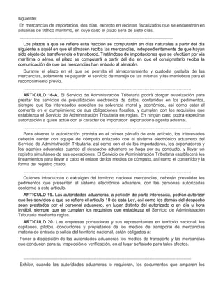 siguiente:
a)

En mercancías de importación, dos días, excepto en recintos fiscalizados que se encuentren en
aduanas de tráfico marítimo, en cuyo caso el plazo será de siete días.
..............................................................................................................................
Los plazos a que se refiere esta fracción se computarán en días naturales a partir del día
siguiente a aquél en que el almacén reciba las mercancías, independientemente de que hayan
sido objeto de transferencia o transbordo. Tratándose de importaciones que se efectúen por vía
marítima o aérea, el plazo se computará a partir del día en que el consignatario reciba la
comunicación de que las mercancías han entrado al almacén.
Durante el plazo en el que se permita el almacenamiento y custodia gratuita de las
mercancías, solamente se pagarán el servicio de manejo de las mismas y las maniobras para el
reconocimiento previo.
..........................................................................................................................................
ARTICULO 16-A. El Servicio de Administración Tributaria podrá otorgar autorización para
prestar los servicios de prevalidación electrónica de datos, contenidos en los pedimentos,
siempre que los interesados acrediten su solvencia moral y económica, así como estar al
corriente en el cumplimiento de sus obligaciones fiscales, y cumplan con los requisitos que
establezca el Servicio de Administración Tributaria en reglas. En ningún caso podrá expedirse
autorización a quien actúe con el carácter de importador, exportador o agente aduanal.
..........................................................................................................................................
Para obtener la autorización prevista en el primer párrafo de este artículo, los interesados
deberán contar con equipo de cómputo enlazado con el sistema electrónico aduanero del
Servicio de Administración Tributaria, así como con el de los importadores, los exportadores y
los agentes aduanales cuando el despacho aduanero se haga por su conducto, y llevar un
registro simultáneo de sus operaciones. El Servicio de Administración Tributaria establecerá los
lineamientos para llevar a cabo el enlace de los medios de cómputo, así como el contenido y la
forma del registro citado.
..........................................................................................................................................
Quienes introduzcan o extraigan del territorio nacional mercancías, deberán prevalidar los
pedimentos que presenten al sistema electrónico aduanero, con las personas autorizadas
conforme a este artículo.
ARTICULO 19. Las autoridades aduaneras, a petición de parte interesada, podrán autorizar
que los servicios a que se refiere el artículo 10 de esta Ley, así como los demás del despacho
sean prestados por el personal aduanero, en lugar distinto del autorizado o en día u hora
inhábil, siempre que se cumplan los requisitos que establezca el Servicio de Administración
Tributaria mediante reglas.
ARTICULO 20. Las empresas porteadoras y sus representantes en territorio nacional, los
capitanes, pilotos, conductores y propietarios de los medios de transporte de mercancías
materia de entrada o salida del territorio nacional, están obligados a:

I.

Poner a disposición de las autoridades aduaneras los medios de transporte y las mercancías
que conducen para su inspección o verificación, en el lugar señalado para tales efectos.
..........................................................................................................................................

III.

Exhibir, cuando las autoridades aduaneras lo requieran, los documentos que amparen los

 