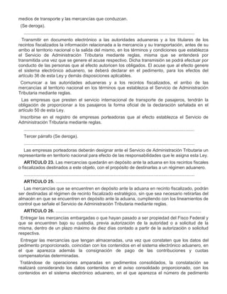 medios de transporte y las mercancías que conduzcan.
IV.

(Se deroga).
..........................................................................................................................................

VII.

Transmitir en documento electrónico a las autoridades aduaneras y a los titulares de los
recintos fiscalizados la información relacionada a la mercancía y su transportación, antes de su
arribo al territorio nacional o la salida del mismo, en los términos y condiciones que establezca
el Servicio de Administración Tributaria mediante reglas, misma que se entenderá por
transmitida una vez que se genere el acuse respectivo. Dicha transmisión se podrá efectuar por
conducto de las personas que al efecto autoricen los obligados. El acuse que al efecto genere
el sistema electrónico aduanero, se deberá declarar en el pedimento, para los efectos del
artículo 36 de esta Ley y demás disposiciones aplicables.

VIII.

Comunicar a las autoridades aduaneras y a los recintos fiscalizados, el arribo de las
mercancías al territorio nacional en los términos que establezca el Servicio de Administración
Tributaria mediante reglas.

IX.

Las empresas que presten el servicio internacional de transporte de pasajeros, tendrán la
obligación de proporcionar a los pasajeros la forma oficial de la declaración señalada en el
artículo 50 de esta Ley.

X.

Inscribirse en el registro de empresas porteadoras que al efecto establezca el Servicio de
Administración Tributaria mediante reglas.
..........................................................................................................................................
Tercer párrafo (Se deroga).
..........................................................................................................................................
Las empresas porteadoras deberán designar ante el Servicio de Administración Tributaria un
representante en territorio nacional para efecto de las responsabilidades que le asigna esta Ley.
ARTICULO 23. Las mercancías quedarán en depósito ante la aduana en los recintos fiscales
o fiscalizados destinados a este objeto, con el propósito de destinarlas a un régimen aduanero.
..........................................................................................................................................
ARTICULO 25. ......................................................................................................................
Las mercancías que se encuentren en depósito ante la aduana en recinto fiscalizado, podrán
ser destinadas al régimen de recinto fiscalizado estratégico, sin que sea necesario retirarlas del
almacén en que se encuentren en depósito ante la aduana, cumpliendo con los lineamientos de
control que señale el Servicio de Administración Tributaria mediante reglas.
ARTICULO 26. ......................................................................................................................

VI.

Entregar las mercancías embargadas o que hayan pasado a ser propiedad del Fisco Federal y
que se encuentren bajo su custodia, previa autorización de la autoridad o a solicitud de la
misma, dentro de un plazo máximo de diez días contado a partir de la autorización o solicitud
respectiva.

VII.

Entregar las mercancías que tengan almacenadas, una vez que constaten que los datos del
pedimento proporcionado, coincidan con los contenidos en el sistema electrónico aduanero, en
el que aparezca además la consignación de pago de las contribuciones y cuotas
compensatorias determinadas.
Tratándose de operaciones amparadas en pedimentos consolidados, la constatación se
realizará considerando los datos contenidos en el aviso consolidado proporcionado, con los
contenidos en el sistema electrónico aduanero, en el que aparezca el número de pedimento

 