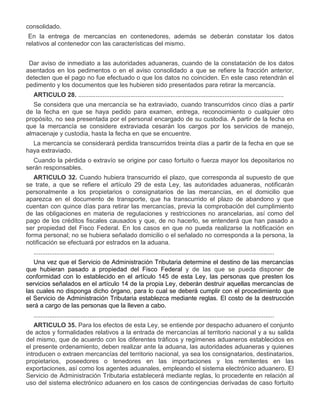 consolidado.
En la entrega de mercancías en contenedores, además se deberán constatar los datos
relativos al contenedor con las características del mismo.
VIII.

Dar aviso de inmediato a las autoridades aduaneras, cuando de la constatación de los datos
asentados en los pedimentos o en el aviso consolidado a que se refiere la fracción anterior,
detecten que el pago no fue efectuado o que los datos no coinciden. En este caso retendrán el
pedimento y los documentos que les hubieren sido presentados para retirar la mercancía.
ARTICULO 28. ......................................................................................................................
Se considera que una mercancía se ha extraviado, cuando transcurridos cinco días a partir
de la fecha en que se haya pedido para examen, entrega, reconocimiento o cualquier otro
propósito, no sea presentada por el personal encargado de su custodia. A partir de la fecha en
que la mercancía se considere extraviada cesarán los cargos por los servicios de manejo,
almacenaje y custodia, hasta la fecha en que se encuentre.
La mercancía se considerará perdida transcurridos treinta días a partir de la fecha en que se
haya extraviado.
Cuando la pérdida o extravío se origine por caso fortuito o fuerza mayor los depositarios no
serán responsables.
ARTICULO 32. Cuando hubiera transcurrido el plazo, que corresponda al supuesto de que
se trate, a que se refiere el artículo 29 de esta Ley, las autoridades aduaneras, notificarán
personalmente a los propietarios o consignatarios de las mercancías, en el domicilio que
aparezca en el documento de transporte, que ha transcurrido el plazo de abandono y que
cuentan con quince días para retirar las mercancías, previa la comprobación del cumplimiento
de las obligaciones en materia de regulaciones y restricciones no arancelarias, así como del
pago de los créditos fiscales causados y que, de no hacerlo, se entenderá que han pasado a
ser propiedad del Fisco Federal. En los casos en que no pueda realizarse la notificación en
forma personal; no se hubiera señalado domicilio o el señalado no corresponda a la persona, la
notificación se efectuará por estrados en la aduana.
..........................................................................................................................................
Una vez que el Servicio de Administración Tributaria determine el destino de las mercancías
que hubieran pasado a propiedad del Fisco Federal y de las que se pueda disponer de
conformidad con lo establecido en el artículo 145 de esta Ley, las personas que presten los
servicios señalados en el artículo 14 de la propia Ley, deberán destruir aquellas mercancías de
las cuales no disponga dicho órgano, para lo cual se deberá cumplir con el procedimiento que
el Servicio de Administración Tributaria establezca mediante reglas. El costo de la destrucción
será a cargo de las personas que la lleven a cabo.
..........................................................................................................................................
ARTICULO 35. Para los efectos de esta Ley, se entiende por despacho aduanero el conjunto
de actos y formalidades relativos a la entrada de mercancías al territorio nacional y a su salida
del mismo, que de acuerdo con los diferentes tráficos y regímenes aduaneros establecidos en
el presente ordenamiento, deben realizar ante la aduana, las autoridades aduaneras y quienes
introducen o extraen mercancías del territorio nacional, ya sea los consignatarios, destinatarios,
propietarios, poseedores o tenedores en las importaciones y los remitentes en las
exportaciones, así como los agentes aduanales, empleando el sistema electrónico aduanero. El
Servicio de Administración Tributaria establecerá mediante reglas, lo procedente en relación al
uso del sistema electrónico aduanero en los casos de contingencias derivadas de caso fortuito

 