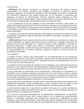 o fuerza mayor.
ARTICULO 36. Quienes introduzcan o extraigan mercancías del territorio nacional
destinándolas a un régimen aduanero, están obligados a transmitir, a través del sistema
electrónico aduanero, en documento electrónico a las autoridades aduaneras, un pedimento
con información referente a las citadas mercancías, en los términos y condiciones que
establezca el Servicio de Administración Tributaria mediante reglas, empleando la firma
electrónica avanzada o el sello digital y, deberán proporcionar una impresión del pedimento con
la información correspondiente, el cual llevará impreso el código de barras.
En los pedimentos en los que aparezca la firma electrónica avanzada o sello digital y el
código de aceptación generado por el sistema electrónico aduanero, se considerará que fueron
transmitidos y efectuados por la persona a quien corresponda dicha firma electrónica avanzada
o sello digital, ya sea de los importadores o exportadores, el agente aduanal o su mandatario
aduanal autorizado.
El empleo de la firma electrónica avanzada o sello digital que corresponda a cada uno de los
importadores, exportadores, agentes aduanales y mandatarios aduanales, equivaldrá a la firma
autógrafa de éstos.
ARTICULO 36-A. Para los efectos del artículo 36, en relación con el artículo 6o. de esta Ley,
y demás aplicables, los agentes aduanales y quienes introduzcan o extraigan mercancías del
territorio nacional para destinarlas a un régimen aduanero, están obligados a transmitir en
documento electrónico o digital como anexos al pedimento, excepto lo previsto en las
disposiciones aplicables, la información que a continuación se describe, la cual deberá contener
el acuse generado por el sistema electrónico aduanero, conforme al cual se tendrá por
transmitida y presentada:
I.

En importación:
a)

La relativa al valor y demás datos relacionados con la comercialización de las mercancías,
contenidos en la factura o documento equivalente, cuando el valor en aduana de las mismas se
determine conforme al valor de transacción, declarando el acuse correspondiente que se prevé
en el artículo 59-A de la presente Ley.

b)

La contenida en el conocimiento de embarque, lista de empaque, guía o demás documentos de
transporte, y que requiera el Servicio de Administración Tributaria mediante reglas, declarando
el acuse respectivo que se prevé en el artículo 20, fracción VII de la presente Ley.

c)

La que compruebe el cumplimiento de las regulaciones y restricciones no arancelarias a la
importación, que se hubieran expedido de acuerdo con la Ley de Comercio Exterior, siempre
que las mismas se publiquen en el Diario Oficial de la Federación y se identifiquen en términos
de la fracción arancelaria y de la nomenclatura que les corresponda conforme a la Tarifa de la
Ley de los Impuestos Generales de Importación y de Exportación.

d)

La que determine la procedencia y el origen de las mercancías para efectos de la aplicación de
preferencias arancelarias, cuotas compensatorias, cupos, marcado de país de origen y otras
medidas que al efecto se establezcan, de conformidad con las disposiciones aplicables.

e)

La del documento digital en el que conste la garantía efectuada en la cuenta aduanera de
garantía a que se refiere el artículo 84-A de esta Ley, cuando el valor declarado sea inferior al
precio estimado que establezca la Secretaría.
En el caso de mercancías susceptibles de ser identificadas individualmente, la información
relativa a los números de serie, parte, marca, modelo o, en su defecto, las especificaciones
técnicas o comerciales necesarias para identificar las mercancías y distinguirlas de otras
similares, cuando dichos datos existan. Esta información deberá consignarse en la información
transmitida relativa al valor y demás datos de comercialización de las mercancías. No obstante

 