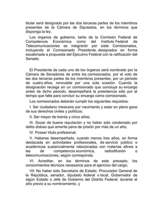 titular será designado por las dos terceras partes de los miembros
presentes de la Cámara de Diputados, en los términos que
disponga la ley.
Los órganos de gobierno, tanto de la Comisión Federal de
Competencia Económica como del Instituto Federal de
Telecomunicaciones se integrarán por siete Comisionados,
incluyendo el Comisionado Presidente, designados en forma
escalonada a propuesta del Ejecutivo Federal con la ratificación del
Senado.
El Presidente de cada uno de los órganos será nombrado por la
Cámara de Senadores de entre los comisionados, por el voto de
las dos terceras partes de los miembros presentes, por un periodo
de cuatro años, renovable por una sola ocasión. Cuando la
designación recaiga en un comisionado que concluya su encargo
antes de dicho periodo, desempeñará la presidencia sólo por el
tiempo que falte para concluir su encargo como comisionado.
Los comisionados deberán cumplir los siguientes requisitos:
I. Ser ciudadano mexicano por nacimiento y estar en pleno goce
de sus derechos civiles y políticos;
II. Ser mayor de treinta y cinco años;
III. Gozar de buena reputación y no haber sido condenado por
delito doloso que amerite pena de prisión por más de un año;
IV. Poseer título profesional;
V. Haberse desempeñado, cuando menos tres años, en forma
destacada en actividades profesionales, de servicio público o
académicas sustancialmente relacionadas con materias afines a
las
de
competencia económica,
radiodifusión
o
telecomunicaciones, según corresponda;
VI. Acreditar, en los términos de este precepto,
conocimientos técnicos necesarios para el ejercicio del cargo;

los

VII. No haber sido Secretario de Estado, Procurador General de
la República, senador, diputado federal o local, Gobernador de
algún Estado o Jefe de Gobierno del Distrito Federal, durante el
año previo a su nombramiento, y

 