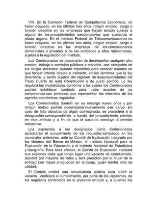 VIII. En la Comisión Federal de Competencia Económica, no
haber ocupado, en los últimos tres años, ningún empleo, cargo o
función directiva en las empresas que hayan estado sujetas a
alguno de los procedimientos sancionatorios que sustancia el
citado órgano. En el Instituto Federal de Telecomunicaciones no
haber ocupado, en los últimos tres años, ningún empleo, cargo o
función directiva en las empresas de los concesionarios
comerciales o privados o de las entidades a ellos relacionadas,
sujetas a la regulación del Instituto.
Los Comisionados se abstendrán de desempeñar cualquier otro
empleo, trabajo o comisión públicos o privados, con excepción de
los cargos docentes; estarán impedidos para conocer asuntos en
que tengan interés directo o indirecto, en los términos que la ley
determine, y serán sujetos del régimen de responsabilidades del
Título Cuarto de esta Constitución y de juicio político. La ley
regulará las modalidades conforme a las cuales los Comisionados
podrán establecer contacto para tratar asuntos de su
competencia con personas que representen los intereses de los
agentes económicos regulados.
Los Comisionados durarán en su encargo nueve años y por
ningún motivo podrán desempeñar nuevamente ese cargo. En
caso de falta absoluta de algún comisionado, se procederá a la
designación correspondiente, a través del procedimiento previsto
en este artículo y a fin de que el sustituto concluya el periodo
respectivo.
Los aspirantes a ser designados como Comisionados
acreditarán el cumplimiento de los requisitos señalados en los
numerales anteriores, ante un Comité de Evaluación integrado por
los titulares del Banco de México, el Instituto Nacional para la
Evaluación de la Educación y el Instituto Nacional de Estadística
y Geografía. Para tales efectos, el Comité de Evaluación instalará
sus sesiones cada que tenga lugar una vacante de comisionado,
decidirá por mayoría de votos y será presidido por el titular de la
entidad con mayor antigüedad en el cargo, quien tendrá voto de
calidad.
El Comité emitirá una convocatoria pública para cubrir la
vacante. Verificará el cumplimiento, por parte de los aspirantes, de
los requisitos contenidos en el presente artículo y, a quienes los

 
