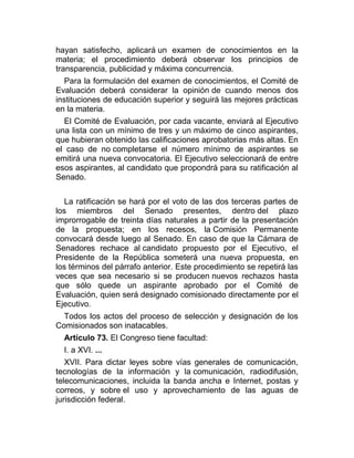 hayan satisfecho, aplicará un examen de conocimientos en la
materia; el procedimiento deberá observar los principios de
transparencia, publicidad y máxima concurrencia.
Para la formulación del examen de conocimientos, el Comité de
Evaluación deberá considerar la opinión de cuando menos dos
instituciones de educación superior y seguirá las mejores prácticas
en la materia.
El Comité de Evaluación, por cada vacante, enviará al Ejecutivo
una lista con un mínimo de tres y un máximo de cinco aspirantes,
que hubieran obtenido las calificaciones aprobatorias más altas. En
el caso de no completarse el número mínimo de aspirantes se
emitirá una nueva convocatoria. El Ejecutivo seleccionará de entre
esos aspirantes, al candidato que propondrá para su ratificación al
Senado.
La ratificación se hará por el voto de las dos terceras partes de
los miembros del Senado presentes, dentro del plazo
improrrogable de treinta días naturales a partir de la presentación
de la propuesta; en los recesos, la Comisión Permanente
convocará desde luego al Senado. En caso de que la Cámara de
Senadores rechace al candidato propuesto por el Ejecutivo, el
Presidente de la República someterá una nueva propuesta, en
los términos del párrafo anterior. Este procedimiento se repetirá las
veces que sea necesario si se producen nuevos rechazos hasta
que sólo quede un aspirante aprobado por el Comité de
Evaluación, quien será designado comisionado directamente por el
Ejecutivo.
Todos los actos del proceso de selección y designación de los
Comisionados son inatacables.
Artículo 73. El Congreso tiene facultad:
I. a XVI. ...
XVII. Para dictar leyes sobre vías generales de comunicación,
tecnologías de la información y la comunicación, radiodifusión,
telecomunicaciones, incluida la banda ancha e Internet, postas y
correos, y sobre el uso y aprovechamiento de las aguas de
jurisdicción federal.

 