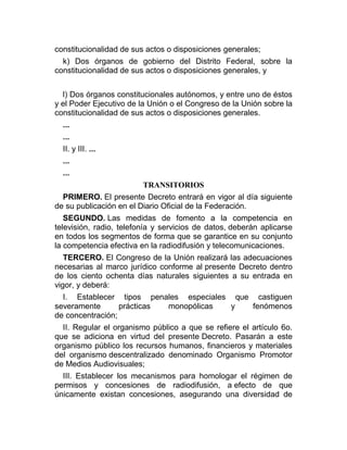 constitucionalidad de sus actos o disposiciones generales;
k) Dos órganos de gobierno del Distrito Federal, sobre la
constitucionalidad de sus actos o disposiciones generales, y
l) Dos órganos constitucionales autónomos, y entre uno de éstos
y el Poder Ejecutivo de la Unión o el Congreso de la Unión sobre la
constitucionalidad de sus actos o disposiciones generales.
...
...
II. y III. ...
...
...
TRANSITORIOS
PRIMERO. El presente Decreto entrará en vigor al día siguiente
de su publicación en el Diario Oficial de la Federación.
SEGUNDO. Las medidas de fomento a la competencia en
televisión, radio, telefonía y servicios de datos, deberán aplicarse
en todos los segmentos de forma que se garantice en su conjunto
la competencia efectiva en la radiodifusión y telecomunicaciones.
TERCERO. El Congreso de la Unión realizará las adecuaciones
necesarias al marco jurídico conforme al presente Decreto dentro
de los ciento ochenta días naturales siguientes a su entrada en
vigor, y deberá:
I. Establecer tipos penales especiales que castiguen
severamente
prácticas
monopólicas
y
fenómenos
de concentración;
II. Regular el organismo público a que se refiere el artículo 6o.
que se adiciona en virtud del presente Decreto. Pasarán a este
organismo público los recursos humanos, financieros y materiales
del organismo descentralizado denominado Organismo Promotor
de Medios Audiovisuales;
III. Establecer los mecanismos para homologar el régimen de
permisos y concesiones de radiodifusión, a efecto de que
únicamente existan concesiones, asegurando una diversidad de

 