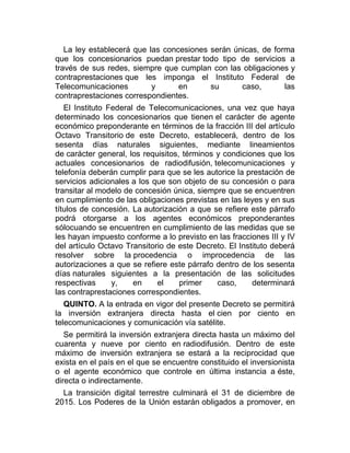 La ley establecerá que las concesiones serán únicas, de forma
que los concesionarios puedan prestar todo tipo de servicios a
través de sus redes, siempre que cumplan con las obligaciones y
contraprestaciones que les imponga el Instituto Federal de
Telecomunicaciones
y
en
su
caso,
las
contraprestaciones correspondientes.
El Instituto Federal de Telecomunicaciones, una vez que haya
determinado los concesionarios que tienen el carácter de agente
económico preponderante en términos de la fracción III del artículo
Octavo Transitorio de este Decreto, establecerá, dentro de los
sesenta días naturales siguientes, mediante lineamientos
de carácter general, los requisitos, términos y condiciones que los
actuales concesionarios de radiodifusión, telecomunicaciones y
telefonía deberán cumplir para que se les autorice la prestación de
servicios adicionales a los que son objeto de su concesión o para
transitar al modelo de concesión única, siempre que se encuentren
en cumplimiento de las obligaciones previstas en las leyes y en sus
títulos de concesión. La autorización a que se refiere este párrafo
podrá otorgarse a los agentes económicos preponderantes
sólocuando se encuentren en cumplimiento de las medidas que se
les hayan impuesto conforme a lo previsto en las fracciones III y IV
del artículo Octavo Transitorio de este Decreto. El Instituto deberá
resolver sobre la procedencia o improcedencia de las
autorizaciones a que se refiere este párrafo dentro de los sesenta
días naturales siguientes a la presentación de las solicitudes
respectivas
y,
en
el
primer
caso,
determinará
las contraprestaciones correspondientes.
QUINTO. A la entrada en vigor del presente Decreto se permitirá
la inversión extranjera directa hasta el cien por ciento en
telecomunicaciones y comunicación vía satélite.
Se permitirá la inversión extranjera directa hasta un máximo del
cuarenta y nueve por ciento en radiodifusión. Dentro de este
máximo de inversión extranjera se estará a la reciprocidad que
exista en el país en el que se encuentre constituido el inversionista
o el agente económico que controle en última instancia a éste,
directa o indirectamente.
La transición digital terrestre culminará el 31 de diciembre de
2015. Los Poderes de la Unión estarán obligados a promover, en

 