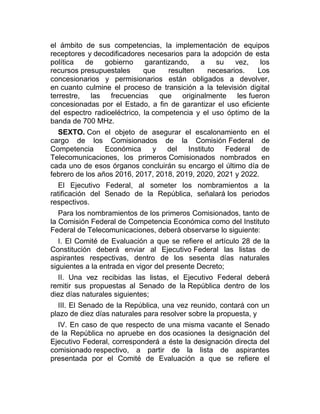 el ámbito de sus competencias, la implementación de equipos
receptores y decodificadores necesarios para la adopción de esta
política
de
gobierno
garantizando,
a
su
vez,
los
recursos presupuestales
que
resulten
necesarios.
Los
concesionarios y permisionarios están obligados a devolver,
en cuanto culmine el proceso de transición a la televisión digital
terrestre, las frecuencias que originalmente les fueron
concesionadas por el Estado, a fin de garantizar el uso eficiente
del espectro radioeléctrico, la competencia y el uso óptimo de la
banda de 700 MHz.
SEXTO. Con el objeto de asegurar el escalonamiento en el
cargo de los Comisionados de la Comisión Federal de
Competencia
Económica
y
del
Instituto
Federal
de
Telecomunicaciones, los primeros Comisionados nombrados en
cada uno de esos órganos concluirán su encargo el último día de
febrero de los años 2016, 2017, 2018, 2019, 2020, 2021 y 2022.
El Ejecutivo Federal, al someter los nombramientos a la
ratificación del Senado de la República, señalará los periodos
respectivos.
Para los nombramientos de los primeros Comisionados, tanto de
la Comisión Federal de Competencia Económica como del Instituto
Federal de Telecomunicaciones, deberá observarse lo siguiente:
I. El Comité de Evaluación a que se refiere el artículo 28 de la
Constitución deberá enviar al Ejecutivo Federal las listas de
aspirantes respectivas, dentro de los sesenta días naturales
siguientes a la entrada en vigor del presente Decreto;
II. Una vez recibidas las listas, el Ejecutivo Federal deberá
remitir sus propuestas al Senado de la República dentro de los
diez días naturales siguientes;
III. El Senado de la República, una vez reunido, contará con un
plazo de diez días naturales para resolver sobre la propuesta, y
IV. En caso de que respecto de una misma vacante el Senado
de la República no apruebe en dos ocasiones la designación del
Ejecutivo Federal, corresponderá a éste la designación directa del
comisionado respectivo, a partir de la lista de aspirantes
presentada por el Comité de Evaluación a que se refiere el

 