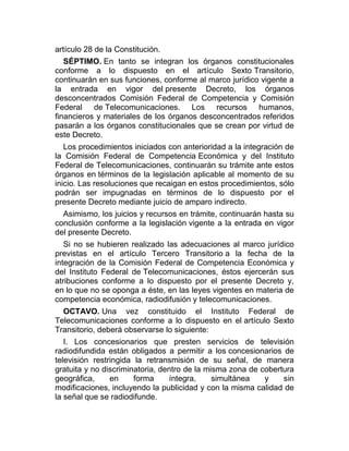 artículo 28 de la Constitución.
SÉPTIMO. En tanto se integran los órganos constitucionales
conforme a lo dispuesto en el artículo Sexto Transitorio,
continuarán en sus funciones, conforme al marco jurídico vigente a
la entrada en vigor del presente Decreto, los órganos
desconcentrados Comisión Federal de Competencia y Comisión
Federal de Telecomunicaciones. Los recursos humanos,
financieros y materiales de los órganos desconcentrados referidos
pasarán a los órganos constitucionales que se crean por virtud de
este Decreto.
Los procedimientos iniciados con anterioridad a la integración de
la Comisión Federal de Competencia Económica y del Instituto
Federal de Telecomunicaciones, continuarán su trámite ante estos
órganos en términos de la legislación aplicable al momento de su
inicio. Las resoluciones que recaigan en estos procedimientos, sólo
podrán ser impugnadas en términos de lo dispuesto por el
presente Decreto mediante juicio de amparo indirecto.
Asimismo, los juicios y recursos en trámite, continuarán hasta su
conclusión conforme a la legislación vigente a la entrada en vigor
del presente Decreto.
Si no se hubieren realizado las adecuaciones al marco jurídico
previstas en el artículo Tercero Transitorio a la fecha de la
integración de la Comisión Federal de Competencia Económica y
del Instituto Federal de Telecomunicaciones, éstos ejercerán sus
atribuciones conforme a lo dispuesto por el presente Decreto y,
en lo que no se oponga a éste, en las leyes vigentes en materia de
competencia económica, radiodifusión y telecomunicaciones.
OCTAVO. Una vez constituido el Instituto Federal de
Telecomunicaciones conforme a lo dispuesto en el artículo Sexto
Transitorio, deberá observarse lo siguiente:
I. Los concesionarios que presten servicios de televisión
radiodifundida están obligados a permitir a los concesionarios de
televisión restringida la retransmisión de su señal, de manera
gratuita y no discriminatoria, dentro de la misma zona de cobertura
geográfica,
en
forma
íntegra,
simultánea
y
sin
modificaciones, incluyendo la publicidad y con la misma calidad de
la señal que se radiodifunde.

 