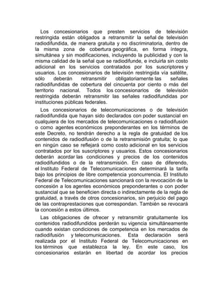 Los concesionarios que presten servicios de televisión
restringida están obligados a retransmitir la señal de televisión
radiodifundida, de manera gratuita y no discriminatoria, dentro de
la misma zona de cobertura geográfica, en forma íntegra,
simultánea y sin modificaciones, incluyendo la publicidad y con la
misma calidad de la señal que se radiodifunde, e incluirla sin costo
adicional en los servicios contratados por los suscriptores y
usuarios. Los concesionarios de televisión restringida vía satélite,
sólo
deberán
retransmitir
obligatoriamente las
señales
radiodifundidas de cobertura del cincuenta por ciento o más del
territorio nacional. Todos los concesionarios de televisión
restringida deberán retransmitir las señales radiodifundidas por
instituciones públicas federales.
Los concesionarios de telecomunicaciones o de televisión
radiodifundida que hayan sido declarados con poder sustancial en
cualquiera de los mercados de telecomunicaciones o radiodifusión
o como agentes económicos preponderantes en los términos de
este Decreto, no tendrán derecho a la regla de gratuidad de los
contenidos de radiodifusión o de la retransmisión gratuita; lo que
en ningún caso se reflejará como costo adicional en los servicios
contratados por los suscriptores y usuarios. Estos concesionarios
deberán acordar las condiciones y precios de los contenidos
radiodifundidos o de la retransmisión. En caso de diferendo,
el Instituto Federal de Telecomunicaciones determinará la tarifa
bajo los principios de libre competencia yconcurrencia. El Instituto
Federal de Telecomunicaciones sancionará con la revocación de la
concesión a los agentes económicos preponderantes o con poder
sustancial que se beneficien directa o indirectamente de la regla de
gratuidad, a través de otros concesionarios, sin perjuicio del pago
de las contraprestaciones que correspondan. También se revocará
la concesión a estos últimos.
Las obligaciones de ofrecer y retransmitir gratuitamente los
contenidos radiodifundidos perderán su vigencia simultáneamente
cuando existan condiciones de competencia en los mercados de
radiodifusión y telecomunicaciones. Esta declaración será
realizada por el Instituto Federal de Telecomunicaciones en
los términos que establezca la ley. En este caso, los
concesionarios estarán en libertad de acordar los precios

 