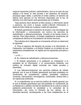 ninguna inquisición judicial o administrativa, sino en el caso de que
ataque a la moral, la vida privada o los derechos de terceros,
provoque algún delito, o perturbe el orden público; el derecho de
réplica será ejercido en los términos dispuestos por la ley. El
derecho a la información será garantizado por el Estado.
Toda persona tiene derecho al libre acceso a información plural
y oportuna, así como a buscar, recibir y difundir información e
ideas de toda índole por cualquier medio de expresión.
El Estado garantizará el derecho de acceso a las tecnologías de
la información y comunicación, así como a los servicios de
radiodifusión y telecomunicaciones, incluido el de banda ancha e
internet. Para tales efectos, el Estado establecerá condiciones de
competencia efectiva en la prestación de dichos servicios.
Para efectos de lo dispuesto en el presente artículo se observará
lo siguiente:
A. Para el ejercicio del derecho de acceso a la información, la
Federación, los Estados y el Distrito Federal, en el ámbito de sus
respectivas competencias, se regirán por los siguientes principios y
bases:
I. a VII. ...
B. En materia de radiodifusión y telecomunicaciones:
I. El Estado garantizará a la población su integración a la
sociedad de la información y el conocimiento, mediante una
política de inclusión digital universal con metas anuales y
sexenales.
II. Las telecomunicaciones son servicios públicos de interés
general, por lo que el Estado garantizará que sean prestados en
condiciones de competencia, calidad, pluralidad, cobertura
universal, interconexión, convergencia, continuidad, acceso libre y
sin injerencias arbitrarias.
III. La radiodifusión es un servicio público de interés general, por
lo que el Estado garantizará que sea prestado en condiciones de
competencia y calidad y brinde los beneficios de la cultura a toda la
población, preservando la pluralidad y la veracidad de la
información, así como el fomento de los valores de la
identidad nacional, contribuyendo a los fines establecidos en el

 