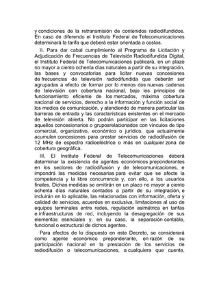 y condiciones de la retransmisión de contenidos radiodifundidos.
En caso de diferendo el Instituto Federal de Telecomunicaciones
determinará la tarifa que deberá estar orientada a costos.
II. Para dar cabal cumplimiento al Programa de Licitación y
Adjudicación de Frecuencias de Televisión Radiodifundida Digital,
el Instituto Federal de Telecomunicaciones publicará, en un plazo
no mayor a ciento ochenta días naturales a partir de su integración,
las bases y convocatorias para licitar nuevas concesiones
de frecuencias de televisión radiodifundida que deberán ser
agrupadas a efecto de formar por lo menos dos nuevas cadenas
de televisión con cobertura nacional, bajo los principios de
funcionamiento eficiente de los mercados, máxima cobertura
nacional de servicios, derecho a la información y función social de
los medios de comunicación, y atendiendo de manera particular las
barreras de entrada y las características existentes en el mercado
de televisión abierta. No podrán participar en las licitaciones
aquellos concesionarios o gruposrelacionados con vínculos de tipo
comercial, organizativo, económico o jurídico, que actualmente
acumulen concesiones para prestar servicios de radiodifusión de
12 MHz de espectro radioeléctrico o más en cualquier zona de
cobertura geográfica.
III. El Instituto Federal de Telecomunicaciones deberá
determinar la existencia de agentes económicos preponderantes
en los sectores de radiodifusión y de telecomunicaciones, e
impondrá las medidas necesarias para evitar que se afecte la
competencia y la libre concurrencia y, con ello, a los usuarios
finales. Dichas medidas se emitirán en un plazo no mayor a ciento
ochenta días naturales contados a partir de su integración, e
incluirán en lo aplicable, las relacionadas con información, oferta y
calidad de servicios, acuerdos en exclusiva, limitaciones al uso de
equipos terminales entre redes, regulación asimétrica en tarifas
e infraestructuras de red, incluyendo la desagregación de sus
elementos esenciales y, en su caso, la separación contable,
funcional o estructural de dichos agentes.
Para efectos de lo dispuesto en este Decreto, se considerará
como agente económico preponderante, en razón de su
participación nacional en la prestación de los servicios de
radiodifusión o telecomunicaciones, a cualquiera que cuente,

 