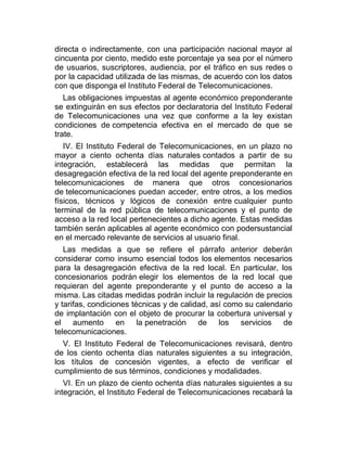 directa o indirectamente, con una participación nacional mayor al
cincuenta por ciento, medido este porcentaje ya sea por el número
de usuarios, suscriptores, audiencia, por el tráfico en sus redes o
por la capacidad utilizada de las mismas, de acuerdo con los datos
con que disponga el Instituto Federal de Telecomunicaciones.
Las obligaciones impuestas al agente económico preponderante
se extinguirán en sus efectos por declaratoria del Instituto Federal
de Telecomunicaciones una vez que conforme a la ley existan
condiciones de competencia efectiva en el mercado de que se
trate.
IV. El Instituto Federal de Telecomunicaciones, en un plazo no
mayor a ciento ochenta días naturales contados a partir de su
integración, establecerá las medidas que permitan la
desagregación efectiva de la red local del agente preponderante en
telecomunicaciones de manera que otros concesionarios
de telecomunicaciones puedan acceder, entre otros, a los medios
físicos, técnicos y lógicos de conexión entre cualquier punto
terminal de la red pública de telecomunicaciones y el punto de
acceso a la red local pertenecientes a dicho agente. Estas medidas
también serán aplicables al agente económico con podersustancial
en el mercado relevante de servicios al usuario final.
Las medidas a que se refiere el párrafo anterior deberán
considerar como insumo esencial todos los elementos necesarios
para la desagregación efectiva de la red local. En particular, los
concesionarios podrán elegir los elementos de la red local que
requieran del agente preponderante y el punto de acceso a la
misma. Las citadas medidas podrán incluir la regulación de precios
y tarifas, condiciones técnicas y de calidad, así como su calendario
de implantación con el objeto de procurar la cobertura universal y
el aumento en la penetración de los servicios de
telecomunicaciones.
V. El Instituto Federal de Telecomunicaciones revisará, dentro
de los ciento ochenta días naturales siguientes a su integración,
los títulos de concesión vigentes, a efecto de verificar el
cumplimiento de sus términos, condiciones y modalidades.
VI. En un plazo de ciento ochenta días naturales siguientes a su
integración, el Instituto Federal de Telecomunicaciones recabará la

 