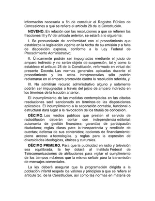 información necesaria a fin de constituir el Registro Público de
Concesiones a que se refiere el artículo 28 de la Constitución.
NOVENO. En relación con las resoluciones a que se refieren las
fracciones III y IV del artículo anterior, se estará a lo siguiente:
I. Se pronunciarán de conformidad con el procedimiento que
establezca la legislación vigente en la fecha de su emisión y a falta
de disposición expresa, conforme a la Ley Federal de
Procedimiento Administrativo;
II. Únicamente podrán ser impugnadas mediante el juicio de
amparo indirecto y no serán objeto de suspensión, tal y como lo
establece el artículo 28 de la Constitución, reformado en virtud del
presente Decreto. Las normas generales aplicadas durante el
procedimiento y los actos intraprocesales sólo podrán
reclamarse en el amparo promovido contra la resolución referida, y
III. No admitirán recurso administrativo alguno y solamente
podrán ser impugnadas a través del juicio de amparo indirecto en
los términos de la fracción anterior.
El incumplimiento de las medidas contempladas en las citadas
resoluciones será sancionado en términos de las disposiciones
aplicables. El incumplimiento a la separación contable, funcional o
estructural dará lugar a la revocación de los títulos de concesión.
DÉCIMO. Los medios públicos que presten el servicio de
radiodifusión deberán contar con independencia editorial;
autonomía de gestión financiera; garantías de participación
ciudadana; reglas claras para la transparencia y rendición de
cuentas; defensa de sus contenidos; opciones de financiamiento;
pleno acceso a tecnologías, y reglas para la expresión de
diversidades ideológicas, étnicas y culturales.
DÉCIMO PRIMERO. Para que la publicidad en radio y televisión
sea equilibrada, la ley dotará al Instituto Federal de
Telecomunicaciones de atribuciones para vigilar el cumplimiento
de los tiempos máximos que la misma señale para la transmisión
de mensajes comerciales.
La ley deberá asegurar que la programación dirigida a la
población infantil respete los valores y principios a que se refiere el
artículo 3o. de la Constitución, así como las normas en materia de

 