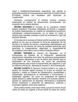 salud y establecerá lineamientos específicos que regulen la
publicidad pautada en la programación destinada al público infantil.
El Instituto contará con facultades para supervisar su
cumplimiento.
Asimismo, corresponderá al Instituto resolver cualquier
desacuerdo en materia de retransmisión de contenidos, con
excepción de la materia electoral.
DÉCIMO SEGUNDO. El Consejo de la Judicatura Federal
deberá establecer Tribunales Colegiados de Circuito y Juzgados
de Distrito especializados en materia de competencia económica,
radiodifusión y telecomunicaciones, en un plazo no mayor a
sesenta días naturales contados a partir de la entrada en vigor del
presente Decreto.
El Consejo de la Judicatura Federal emitirá acuerdos de carácter
general en los que se preverán la forma de asignación de los
asuntos y la rotación de jueces y magistrados especializados que
conocerán de los mismos, así como las medidas pertinentes para
garantizar la independencia, objetividad e imparcialidad de
los juzgados y tribunales a que se refiere el párrafo anterior.
DÉCIMO TERCERO. La Cámara de Diputados, en el
Presupuesto de Egresos de la Federación, aprobará las
disposiciones necesarias para dotar de suficiencia presupuestaria
a los órganos reguladores a que se refiere este Decreto para el
desempeño de sus funciones, así como las previsiones
presupuestarias para el buen funcionamiento del organismo a que
se refiere el artículo 6o., Apartado B, fracción V, de la Constitución.
DÉCIMO CUARTO. El Ejecutivo Federal tendrá a su cargo la
política de inclusión digital universal, en la que se incluirán los
objetivos y metas en materia de infraestructura, accesibilidad y
conectividad, tecnologías de la información y comunicación, y
habilidades digitales, así como los programas de gobierno
digital, gobierno y datos abiertos, fomento a la inversión pública y
privada en aplicaciones de telesalud, telemedicina y Expediente
Clínico Electrónico y desarrollo de aplicaciones, sistemas y
contenidos digitales, entre otros aspectos.
Dicha política tendrá, entre otras metas, que por lo menos 70 por
ciento de todos los hogares y 85 por ciento de todas las micros,

 