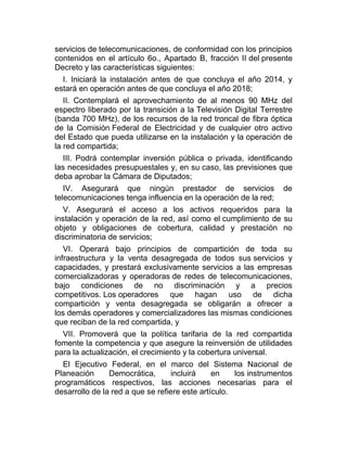 servicios de telecomunicaciones, de conformidad con los principios
contenidos en el artículo 6o., Apartado B, fracción II del presente
Decreto y las características siguientes:
I. Iniciará la instalación antes de que concluya el año 2014, y
estará en operación antes de que concluya el año 2018;
II. Contemplará el aprovechamiento de al menos 90 MHz del
espectro liberado por la transición a la Televisión Digital Terrestre
(banda 700 MHz), de los recursos de la red troncal de fibra óptica
de la Comisión Federal de Electricidad y de cualquier otro activo
del Estado que pueda utilizarse en la instalación y la operación de
la red compartida;
III. Podrá contemplar inversión pública o privada, identificando
las necesidades presupuestales y, en su caso, las previsiones que
deba aprobar la Cámara de Diputados;
IV. Asegurará que ningún prestador de servicios
telecomunicaciones tenga influencia en la operación de la red;

de

V. Asegurará el acceso a los activos requeridos para la
instalación y operación de la red, así como el cumplimiento de su
objeto y obligaciones de cobertura, calidad y prestación no
discriminatoria de servicios;
VI. Operará bajo principios de compartición de toda su
infraestructura y la venta desagregada de todos sus servicios y
capacidades, y prestará exclusivamente servicios a las empresas
comercializadoras y operadoras de redes de telecomunicaciones,
bajo condiciones de no discriminación y a precios
competitivos. Los operadores que hagan uso de dicha
compartición y venta desagregada se obligarán a ofrecer a
los demás operadores y comercializadores las mismas condiciones
que reciban de la red compartida, y
VII. Promoverá que la política tarifaria de la red compartida
fomente la competencia y que asegure la reinversión de utilidades
para la actualización, el crecimiento y la cobertura universal.
El Ejecutivo Federal, en el marco del Sistema Nacional de
Planeación
Democrática,
incluirá
en
los instrumentos
programáticos respectivos, las acciones necesarias para el
desarrollo de la red a que se refiere este artículo.

 