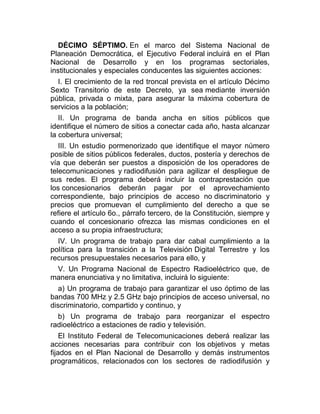 DÉCIMO SÉPTIMO. En el marco del Sistema Nacional de
Planeación Democrática, el Ejecutivo Federal incluirá en el Plan
Nacional de Desarrollo y en los programas sectoriales,
institucionales y especiales conducentes las siguientes acciones:
I. El crecimiento de la red troncal prevista en el artículo Décimo
Sexto Transitorio de este Decreto, ya sea mediante inversión
pública, privada o mixta, para asegurar la máxima cobertura de
servicios a la población;
II. Un programa de banda ancha en sitios públicos que
identifique el número de sitios a conectar cada año, hasta alcanzar
la cobertura universal;
III. Un estudio pormenorizado que identifique el mayor número
posible de sitios públicos federales, ductos, postería y derechos de
vía que deberán ser puestos a disposición de los operadores de
telecomunicaciones y radiodifusión para agilizar el despliegue de
sus redes. El programa deberá incluir la contraprestación que
los concesionarios deberán pagar por el aprovechamiento
correspondiente, bajo principios de acceso no discriminatorio y
precios que promuevan el cumplimiento del derecho a que se
refiere el artículo 6o., párrafo tercero, de la Constitución, siempre y
cuando el concesionario ofrezca las mismas condiciones en el
acceso a su propia infraestructura;
IV. Un programa de trabajo para dar cabal cumplimiento a la
política para la transición a la Televisión Digital Terrestre y los
recursos presupuestales necesarios para ello, y
V. Un Programa Nacional de Espectro Radioeléctrico que, de
manera enunciativa y no limitativa, incluirá lo siguiente:
a) Un programa de trabajo para garantizar el uso óptimo de las
bandas 700 MHz y 2.5 GHz bajo principios de acceso universal, no
discriminatorio, compartido y continuo, y
b) Un programa de trabajo para reorganizar el espectro
radioeléctrico a estaciones de radio y televisión.
El Instituto Federal de Telecomunicaciones deberá realizar las
acciones necesarias para contribuir con los objetivos y metas
fijados en el Plan Nacional de Desarrollo y demás instrumentos
programáticos, relacionados con los sectores de radiodifusión y

 