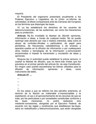 mayoría.
El Presidente del organismo presentará anualmente a los
Poderes Ejecutivo y Legislativo de la Unión un informe de
actividades; al efecto comparecerá ante las Cámaras del Congreso
en los términos que dispongan las leyes.
VI. La ley establecerá los derechos de los usuarios de
telecomunicaciones, de las audiencias, así como los mecanismos
para su protección.
Artículo 7o. Es inviolable la libertad de difundir opiniones,
información e ideas, a través de cualquier medio. No se puede
restringir este derecho por vías o medios indirectos, tales como el
abuso de controles oficiales o particulares, de papel para
periódicos, de frecuencias radioeléctricas o de enseres y
aparatos usados en la difusión de información o por cualesquiera
otros medios y tecnologías de la información y comunicación
encaminados a impedir la transmisión y circulación de ideas y
opiniones.
Ninguna ley ni autoridad puede establecer la previa censura, ni
coartar la libertad de difusión, que no tiene más límites que los
previstos en el primer párrafo del artículo 6o. de esta Constitución.
En ningún caso podrán secuestrarse los bienes utilizados para la
difusión
de
información,
opiniones
e
ideas,
como
instrumento del delito.
Artículo 27. ...
...
...
...
...
En los casos a que se refieren los dos párrafos anteriores, el
dominio de la Nación es inalienable e imprescriptible y la
explotación, el uso o el aprovechamiento de los recursos de que se
trata, por los particulares o por sociedades constituidas conforme a
las
leyes
mexicanas,
no
podrá
realizarse
sino
mediante concesiones, otorgadas por el Ejecutivo Federal, de
acuerdo con las reglas y condiciones que establezcan las leyes,
salvo en radiodifusión y telecomunicaciones, que serán otorgadas

 