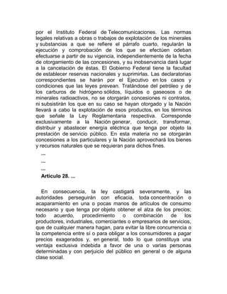 por el Instituto Federal de Telecomunicaciones. Las normas
legales relativas a obras o trabajos de explotación de los minerales
y substancias a que se refiere el párrafo cuarto, regularán la
ejecución y comprobación de los que se efectúen odeban
efectuarse a partir de su vigencia, independientemente de la fecha
de otorgamiento de las concesiones, y su inobservancia dará lugar
a la cancelación de éstas. El Gobierno Federal tiene la facultad
de establecer reservas nacionales y suprimirlas. Las declaratorias
correspondientes se harán por el Ejecutivo en los casos y
condiciones que las leyes prevean. Tratándose del petróleo y de
los carburos de hidrógeno sólidos, líquidos o gaseosos o de
minerales radioactivos, no se otorgarán concesiones ni contratos,
ni subsistirán los que en su caso se hayan otorgado y la Nación
llevará a cabo la explotación de esos productos, en los términos
que señale la Ley Reglamentaria respectiva. Corresponde
exclusivamente a la Nación generar, conducir, transformar,
distribuir y abastecer energía eléctrica que tenga por objeto la
prestación de servicio público. En esta materia no se otorgarán
concesiones a los particulares y la Nación aprovechará los bienes
y recursos naturales que se requieran para dichos fines.
...
...
...
Artículo 28. ...
En consecuencia, la ley castigará severamente, y las
autoridades perseguirán con eficacia, toda concentración o
acaparamiento en una o pocas manos de artículos de consumo
necesario y que tenga por objeto obtener el alza de los precios;
todo
acuerdo,
procedimiento
o
combinación
de
los
productores, industriales, comerciantes o empresarios de servicios,
que de cualquier manera hagan, para evitar la libre concurrencia o
la competencia entre sí o para obligar a los consumidores a pagar
precios exagerados y, en general, todo lo que constituya una
ventaja exclusiva indebida a favor de una o varias personas
determinadas y con perjuicio del público en general o de alguna
clase social.

 