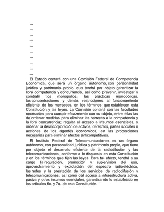 ...
...
...
...
...
...
...
...
...
...
El Estado contará con una Comisión Federal de Competencia
Económica, que será un órgano autónomo, con personalidad
jurídica y patrimonio propio, que tendrá por objeto garantizar la
libre competencia y concurrencia, así como prevenir, investigar y
combatir
los
monopolios,
las
prácticas
monopólicas,
las concentraciones y demás restricciones al funcionamiento
eficiente de los mercados, en los términos que establecen esta
Constitución y las leyes. La Comisión contará con las facultades
necesarias para cumplir eficazmente con su objeto, entre ellas las
de ordenar medidas para eliminar las barreras a la competencia y
la libre concurrencia; regular el acceso a insumos esenciales, y
ordenar la desincorporación de activos, derechos, partes sociales o
acciones de los agentes económicos, en las proporciones
necesarias para eliminar efectos anticompetitivos.
El Instituto Federal de Telecomunicaciones es un órgano
autónomo, con personalidad jurídica y patrimonio propio, que tiene
por objeto el desarrollo eficiente de la radiodifusión y las
telecomunicaciones, conforme a lo dispuesto en esta Constitución
y en los términos que fijen las leyes. Para tal efecto, tendrá a su
cargo la regulación, promoción y supervisión del uso,
aprovechamiento y explotación del espectro radioeléctrico,
las redes y la prestación de los servicios de radiodifusión y
telecomunicaciones, así como del acceso a infraestructura activa,
pasiva y otros insumos esenciales, garantizando lo establecido en
los artículos 6o. y 7o. de esta Constitución.

 