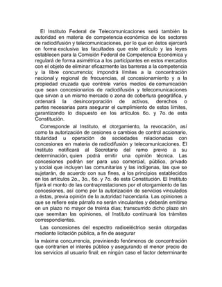 El Instituto Federal de Telecomunicaciones será también la
autoridad en materia de competencia económica de los sectores
de radiodifusión y telecomunicaciones, por lo que en éstos ejercerá
en forma exclusiva las facultades que este artículo y las leyes
establecen para la Comisión Federal de Competencia Económica y
regulará de forma asimétrica a los participantes en estos mercados
con el objeto de eliminar eficazmente las barreras a la competencia
y la libre concurrencia; impondrá límites a la concentración
nacional y regional de frecuencias, al concesionamiento y a la
propiedad cruzada que controle varios medios de comunicación
que sean concesionarios de radiodifusión y telecomunicaciones
que sirvan a un mismo mercado o zona de cobertura geográfica, y
ordenará la desincorporación de activos, derechos o
partes necesarias para asegurar el cumplimiento de estos límites,
garantizando lo dispuesto en los artículos 6o. y 7o. de esta
Constitución.
Corresponde al Instituto, el otorgamiento, la revocación, así
como la autorización de cesiones o cambios de control accionario,
titularidad u operación de sociedades relacionadas con
concesiones en materia de radiodifusión y telecomunicaciones. El
Instituto notificará al Secretario del ramo previo a su
determinación, quien podrá emitir una opinión técnica. Las
concesiones podrán ser para uso comercial, público, privado
y social que incluyen las comunitarias y las indígenas, las que se
sujetarán, de acuerdo con sus fines, a los principios establecidos
en los artículos 2o., 3o., 6o. y 7o. de esta Constitución. El Instituto
fijará el monto de las contraprestaciones por el otorgamiento de las
concesiones, así como por la autorización de servicios vinculados
a éstas, previa opinión de la autoridad hacendaria. Las opiniones a
que se refiere este párrafo no serán vinculantes y deberán emitirse
en un plazo no mayor de treinta días; transcurrido dicho plazo sin
que seemitan las opiniones, el Instituto continuará los trámites
correspondientes.
Las concesiones del espectro radioeléctrico serán otorgadas
mediante licitación pública, a fin de asegurar
la máxima concurrencia, previniendo fenómenos de concentración
que contraríen el interés público y asegurando el menor precio de
los servicios al usuario final; en ningún caso el factor determinante

 