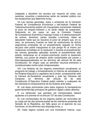 colegiada y decidirán los asuntos por mayoría de votos; sus
sesiones, acuerdos y resoluciones serán de carácter público con
las excepciones que determine la ley;
VII. Las normas generales, actos u omisiones de la Comisión
Federal de Competencia Económica y del Instituto Federal de
Telecomunicaciones podrán ser impugnados únicamente mediante
el juicio de amparo indirecto y no serán objeto de suspensión.
Solamente en los casos en que la Comisión Federal
de Competencia Económica imponga multas o la desincorporación
de activos, derechos, partes sociales o acciones, éstas se
ejecutarán hasta que se resuelva el juicio de amparo que, en su
caso, se promueva. Cuando se trate de resoluciones de dichos
organismos emanadas de un procedimiento seguido en forma
de juicio sólo podrá impugnarse la que ponga fin al mismo por
violaciones cometidas en la resolución o durante el procedimiento;
las normas generales aplicadas durante el procedimiento sólo
podrán reclamarse en el amparo promovido contra la resolución
referida. Los juicios de amparo serán sustanciados por jueces y
tribunalesespecializados en los términos del artículo 94 de esta
Constitución. En ningún caso se admitirán recursos ordinarios o
constitucionales contra actos intraprocesales;
VIII. Los titulares de los órganos presentarán anualmente un
programa de trabajo y trimestralmente un informe de actividades a
los Poderes Ejecutivo y Legislativo de la Unión; comparecerán ante
la Cámara de Senadores anualmente y ante las Cámaras del
Congreso
en
términos
del
artículo
93
de
esta
Constitución. El Ejecutivo Federal podrá solicitar a cualquiera de
las Cámaras la comparecencia de los titulares ante éstas;
IX. Las leyes promoverán para estos órganos la transparencia
gubernamental bajo principios de gobierno digital y datos abiertos;
X. La retribución que perciban los Comisionados deberá
ajustarse a lo previsto en el artículo 127 de esta Constitución;
XI. Los comisionados de los órganos podrán ser removidos de
su cargo por las dos terceras partes de los miembros presentes del
Senado de la República, por falta grave en el ejercicio de sus
funciones, en los términos que disponga la ley, y
XII. Cada órgano contará con una Contraloría Interna, cuyo

 
