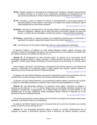 10 de 64
XII Bis.- Diseñar y aplicar los instrumentos de evaluación que consideren necesarios para garantizar
la calidad educativa en el ámbito de su competencia, atendiendo los lineamientos que en
ejercicio de sus atribuciones emita el Instituto Nacional para la Evaluación de la Educación;
Fracción adicionada DOF 11-09-2013
XII Ter.- Coordinar y operar un sistema de asesoría y acompañamiento a las escuelas públicas de
educación básica y media superior, como apoyo a la mejora de la práctica profesional, bajo la
responsabilidad de los supervisores escolares;
Fracción adicionada DOF 11-09-2013
XII Quáter.- Promover la transparencia en las escuelas públicas y particulares en las que se imparta
educación obligatoria, vigilando que se rinda ante toda la comunidad, después de cada ciclo
escolar, un informe de sus actividades y rendición de cuentas, a cargo del director del plantel;
Fracción adicionada DOF 11-09-2013
XII Quintus.- Instrumentar un sistema accesible a los ciudadanos y docentes para la presentación y
seguimiento de quejas y sugerencias respecto del servicio público educativo, y
Fracción adicionada DOF 11-09-2013
XIII.- Las demás que con tal carácter establezcan esta Ley y otras disposiciones aplicables.
Fracción reformada DOF 02-06-2006 (se recorre), 17-04-2009 (se recorre)
El Ejecutivo Federal y el gobierno de cada entidad federativa podrán celebrar convenios para
coordinar o unificar las actividades educativas a que se refiere esta Ley, con excepción de aquéllas que,
con carácter exclusivo, les confieren los artículos 12 y 13.
Artículo 15.- El ayuntamiento de cada municipio podrá, sin perjuicio de la concurrencia de las
autoridades educativas federal y locales, promover y prestar servicios educativos de cualquier tipo o
modalidad. También podrá realizar actividades de las enumeradas en las fracciones V a VIII del artículo
14.
Para el ingreso, promoción, reconocimiento y permanencia del personal docente o con funciones de
dirección o supervisión en la educación básica y media superior que impartan, deberán observar lo
dispuesto por la Ley General del Servicio Profesional Docente.
Párrafo adicionado DOF 11-09-2013
El gobierno de cada entidad federativa promoverá la participación directa del ayuntamiento para dar
mantenimiento y proveer de equipo básico a las escuelas públicas estatales y municipales.
El gobierno de cada entidad federativa y los ayuntamientos podrán celebrar convenios para coordinar
o unificar sus actividades educativas y cumplir de mejor manera las responsabilidades a su cargo.
Artículo 16.- Las atribuciones relativas a la educación inicial, básica -incluyendo la indígena- y
especial que los artículos 11, 13, 14 y demás señalan para las autoridades educativas locales en sus
respectivas competencias, corresponderán, en el Distrito Federal al gobierno de dicho Distrito y a las
entidades que, en su caso, establezca; dichas autoridades deberán observar lo dispuesto por la Ley
General del Servicio Profesional Docente.
Párrafo reformado DOF 11-09-2013
Los servicios de educación normal y demás para la formación de maestros de educación básica serán
prestados, en el Distrito Federal, por la Secretaría.
El gobierno del Distrito Federal concurrirá al financiamiento de los servicios educativos en el propio
Distrito, en términos de los artículos 25 y 27.
Artículo 17.- Las autoridades educativas federal y locales, se reunirán periódicamente con el
propósito de analizar e intercambiar opiniones sobre el desarrollo del sistema educativo nacional,
 