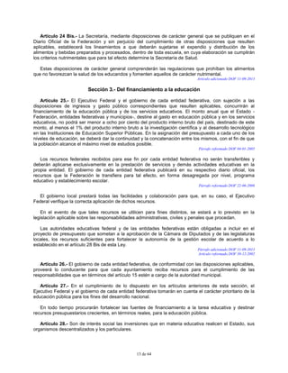 13 de 64
Artículo 24 Bis.- La Secretaría, mediante disposiciones de carácter general que se publiquen en el
Diario Oficial de la Federación y sin perjuicio del cumplimiento de otras disposiciones que resulten
aplicables, establecerá los lineamientos a que deberán sujetarse el expendio y distribución de los
alimentos y bebidas preparados y procesados, dentro de toda escuela, en cuya elaboración se cumplirán
los criterios nutrimentales que para tal efecto determine la Secretaría de Salud.
Estas disposiciones de carácter general comprenderán las regulaciones que prohíban los alimentos
que no favorezcan la salud de los educandos y fomenten aquellos de carácter nutrimental.
Artículo adicionado DOF 11-09-2013
Sección 3.- Del financiamiento a la educación
Artículo 25.- El Ejecutivo Federal y el gobierno de cada entidad federativa, con sujeción a las
disposiciones de ingresos y gasto público correspondientes que resulten aplicables, concurrirán al
financiamiento de la educación pública y de los servicios educativos. El monto anual que el Estado -
Federación, entidades federativas y municipios-, destine al gasto en educación pública y en los servicios
educativos, no podrá ser menor a ocho por ciento del producto interno bruto del país, destinado de este
monto, al menos el 1% del producto interno bruto a la investigación científica y al desarrollo tecnológico
en las Instituciones de Educación Superior Públicas. En la asignación del presupuesto a cada uno de los
niveles de educación, se deberá dar la continuidad y la concatenación entre los mismos, con el fin de que
la población alcance el máximo nivel de estudios posible.
Párrafo reformado DOF 04-01-2005
Los recursos federales recibidos para ese fin por cada entidad federativa no serán transferibles y
deberán aplicarse exclusivamente en la prestación de servicios y demás actividades educativas en la
propia entidad. El gobierno de cada entidad federativa publicará en su respectivo diario oficial, los
recursos que la Federación le transfiera para tal efecto, en forma desagregada por nivel, programa
educativo y establecimiento escolar.
Párrafo reformado DOF 22-06-2006
El gobierno local prestará todas las facilidades y colaboración para que, en su caso, el Ejecutivo
Federal verifique la correcta aplicación de dichos recursos.
En el evento de que tales recursos se utilicen para fines distintos, se estará a lo previsto en la
legislación aplicable sobre las responsabilidades administrativas, civiles y penales que procedan.
Las autoridades educativas federal y de las entidades federativas están obligadas a incluir en el
proyecto de presupuesto que sometan a la aprobación de la Cámara de Diputados y de las legislaturas
locales, los recursos suficientes para fortalecer la autonomía de la gestión escolar de acuerdo a lo
establecido en el artículo 28 Bis de esta Ley.
Párrafo adicionado DOF 11-09-2013
Artículo reformado DOF 30-12-2002
Artículo 26.- El gobierno de cada entidad federativa, de conformidad con las disposiciones aplicables,
proveerá lo conducente para que cada ayuntamiento reciba recursos para el cumplimiento de las
responsabilidades que en términos del artículo 15 estén a cargo de la autoridad municipal.
Artículo 27.- En el cumplimiento de lo dispuesto en los artículos anteriores de esta sección, el
Ejecutivo Federal y el gobierno de cada entidad federativa tomarán en cuenta el carácter prioritario de la
educación pública para los fines del desarrollo nacional.
En todo tiempo procurarán fortalecer las fuentes de financiamiento a la tarea educativa y destinar
recursos presupuestarios crecientes, en términos reales, para la educación pública.
Artículo 28.- Son de interés social las inversiones que en materia educativa realicen el Estado, sus
organismos descentralizados y los particulares.
 