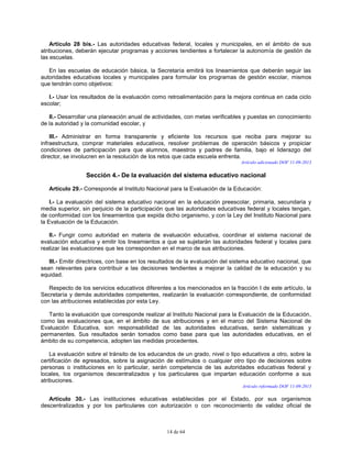 14 de 64
Artículo 28 bis.- Las autoridades educativas federal, locales y municipales, en el ámbito de sus
atribuciones, deberán ejecutar programas y acciones tendientes a fortalecer la autonomía de gestión de
las escuelas.
En las escuelas de educación básica, la Secretaría emitirá los lineamientos que deberán seguir las
autoridades educativas locales y municipales para formular los programas de gestión escolar, mismos
que tendrán como objetivos:
I.- Usar los resultados de la evaluación como retroalimentación para la mejora continua en cada ciclo
escolar;
II.- Desarrollar una planeación anual de actividades, con metas verificables y puestas en conocimiento
de la autoridad y la comunidad escolar, y
III.- Administrar en forma transparente y eficiente los recursos que reciba para mejorar su
infraestructura, comprar materiales educativos, resolver problemas de operación básicos y propiciar
condiciones de participación para que alumnos, maestros y padres de familia, bajo el liderazgo del
director, se involucren en la resolución de los retos que cada escuela enfrenta.
Artículo adicionado DOF 11-09-2013
Sección 4.- De la evaluación del sistema educativo nacional
Artículo 29.- Corresponde al Instituto Nacional para la Evaluación de la Educación:
I.- La evaluación del sistema educativo nacional en la educación preescolar, primaria, secundaria y
media superior, sin perjuicio de la participación que las autoridades educativas federal y locales tengan,
de conformidad con los lineamientos que expida dicho organismo, y con la Ley del Instituto Nacional para
la Evaluación de la Educación.
II.- Fungir como autoridad en materia de evaluación educativa, coordinar el sistema nacional de
evaluación educativa y emitir los lineamientos a que se sujetarán las autoridades federal y locales para
realizar las evaluaciones que les corresponden en el marco de sus atribuciones.
III.- Emitir directrices, con base en los resultados de la evaluación del sistema educativo nacional, que
sean relevantes para contribuir a las decisiones tendientes a mejorar la calidad de la educación y su
equidad.
Respecto de los servicios educativos diferentes a los mencionados en la fracción I de este artículo, la
Secretaría y demás autoridades competentes, realizarán la evaluación correspondiente, de conformidad
con las atribuciones establecidas por esta Ley.
Tanto la evaluación que corresponde realizar al Instituto Nacional para la Evaluación de la Educación,
como las evaluaciones que, en el ámbito de sus atribuciones y en el marco del Sistema Nacional de
Evaluación Educativa, son responsabilidad de las autoridades educativas, serán sistemáticas y
permanentes. Sus resultados serán tomados como base para que las autoridades educativas, en el
ámbito de su competencia, adopten las medidas procedentes.
La evaluación sobre el tránsito de los educandos de un grado, nivel o tipo educativos a otro, sobre la
certificación de egresados, sobre la asignación de estímulos o cualquier otro tipo de decisiones sobre
personas o instituciones en lo particular, serán competencia de las autoridades educativas federal y
locales, los organismos descentralizados y los particulares que impartan educación conforme a sus
atribuciones.
Artículo reformado DOF 11-09-2013
Artículo 30.- Las instituciones educativas establecidas por el Estado, por sus organismos
descentralizados y por los particulares con autorización o con reconocimiento de validez oficial de
 