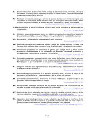 16 de 64
III.- Promoverán centros de desarrollo infantil, centros de integración social, internados, albergues
escolares e infantiles y demás planteles que apoyen en forma continua y estable el aprendizaje
y el aprovechamiento de los alumnos;
IV.- Prestarán servicios educativos para atender a quienes abandonaron el sistema regular y se
encuentran en situación de rezago educativo para que concluyan la educación básica y media
superior, otorgando facilidades de acceso, reingreso, permanencia, y egreso a las mujeres;
Fracción reformada DOF 10-12-2004, 17-04-2009, 28-01-2011, 11-09-2013
IV Bis.- Fortalecerán la educación especial y la educación inicial, incluyendo a las personas con
discapacidad;
Fracción adicionada DOF 11-09-2013
V.- Otorgarán apoyos pedagógicos a grupos con requerimientos educativos específicos, tales como
programas encaminados a recuperar retrasos en el aprovechamiento escolar de los alumnos;
VI.- Establecerán y fortalecerán los sistemas de educación a distancia;
Fracción reformada DOF 11-09-2013
VII.- Realizarán campañas educativas que tiendan a elevar los niveles culturales, sociales y de
bienestar de la población, tales como programas de alfabetización y de educación comunitaria;
VIII.- Desarrollarán programas con perspectiva de género, para otorgar becas y demás apoyos
económicos preferentemente a los estudiantes que enfrenten condiciones económicas y
sociales que les impidan ejercer su derecho a la educación;
Fracción reformada DOF 17-04-2009, 28-01-2011
IX.- Impulsarán programas y escuelas dirigidos a los padres de familia o tutores, que les permitan
dar mejor atención a sus hijos para lo cual se aprovechará la capacidad escolar instalada, en
horarios y días en que no se presten los servicios educativos ordinarios;
Fracción reformada DOF 28-01-2011, 11-09-2013
X.- Otorgarán estímulos a las organizaciones de la sociedad civil y a las cooperativas de maestros
que se dediquen a la enseñanza;
Fracción reformada DOF 28-01-2011
XI. Promoverán mayor participación de la sociedad en la educación, así como el apoyo de los
particulares al financiamiento y a las actividades a que se refiere este capítulo;
XII. Concederán reconocimientos y distinciones a quienes contribuyan a la consecución de los
propósitos mencionados en el artículo anterior;
Fracción reformada DOF 02-07-2010
XIII. Proporcionarán materiales educativos en las lenguas indígenas que correspondan en las
escuelas en donde asista mayoritariamente población indígena;
Fracción adicionada DOF 02-07-2010
XIV.- Realizarán las demás actividades que permitan mejorar la calidad y ampliar la cobertura de los
servicios educativos, y alcanzar los propósitos mencionados en el artículo anterior;
Fracción reformada y recorrida DOF 02-07-2010. Reformada DOF 28-01-2011, 11-09-2013
XV.- Apoyarán y desarrollarán programas, cursos y actividades que fortalezcan la enseñanza de los
padres de familia respecto al valor de la igualdad y solidaridad entre las hijas e hijos, la
prevención de la violencia escolar desde el hogar y el respeto a sus maestros;
Fracción adicionada DOF 17-04-2009. Recorrida DOF 02-07-2010. Reformada DOF 11-09-2013
 