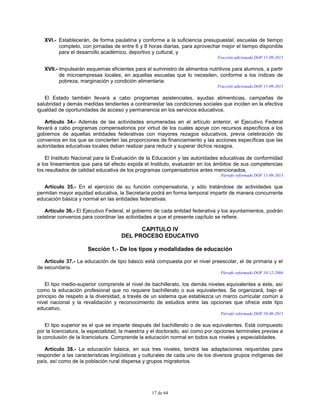 17 de 64
XVI.- Establecerán, de forma paulatina y conforme a la suficiencia presupuestal, escuelas de tiempo
completo, con jornadas de entre 6 y 8 horas diarias, para aprovechar mejor el tiempo disponible
para el desarrollo académico, deportivo y cultural, y
Fracción adicionada DOF 11-09-2013
XVII.- Impulsarán esquemas eficientes para el suministro de alimentos nutritivos para alumnos, a partir
de microempresas locales, en aquellas escuelas que lo necesiten, conforme a los índices de
pobreza, marginación y condición alimentaria.
Fracción adicionada DOF 11-09-2013
El Estado también llevará a cabo programas asistenciales, ayudas alimenticias, campañas de
salubridad y demás medidas tendientes a contrarrestar las condiciones sociales que inciden en la efectiva
igualdad de oportunidades de acceso y permanencia en los servicios educativos.
Artículo 34.- Además de las actividades enumeradas en el artículo anterior, el Ejecutivo Federal
llevará a cabo programas compensatorios por virtud de los cuales apoye con recursos específicos a los
gobiernos de aquellas entidades federativas con mayores rezagos educativos, previa celebración de
convenios en los que se concierten las proporciones de financiamiento y las acciones específicas que las
autoridades educativas locales deban realizar para reducir y superar dichos rezagos.
El Instituto Nacional para la Evaluación de la Educación y las autoridades educativas de conformidad
a los lineamientos que para tal efecto expida el Instituto, evaluarán en los ámbitos de sus competencias
los resultados de calidad educativa de los programas compensatorios antes mencionados.
Párrafo reformado DOF 11-09-2013
Artículo 35.- En el ejercicio de su función compensatoria, y sólo tratándose de actividades que
permitan mayor equidad educativa, la Secretaría podrá en forma temporal impartir de manera concurrente
educación básica y normal en las entidades federativas.
Artículo 36.- El Ejecutivo Federal, el gobierno de cada entidad federativa y los ayuntamientos, podrán
celebrar convenios para coordinar las actividades a que el presente capítulo se refiere.
CAPITULO IV
DEL PROCESO EDUCATIVO
Sección 1.- De los tipos y modalidades de educación
Artículo 37.- La educación de tipo básico está compuesta por el nivel preescolar, el de primaria y el
de secundaria.
Párrafo reformado DOF 10-12-2004
El tipo medio-superior comprende el nivel de bachillerato, los demás niveles equivalentes a éste, así
como la educación profesional que no requiere bachillerato o sus equivalentes. Se organizará, bajo el
principio de respeto a la diversidad, a través de un sistema que establezca un marco curricular común a
nivel nacional y la revalidación y reconocimiento de estudios entre las opciones que ofrece este tipo
educativo.
Párrafo reformado DOF 10-06-2013
El tipo superior es el que se imparte después del bachillerato o de sus equivalentes. Está compuesto
por la licenciatura, la especialidad, la maestría y el doctorado, así como por opciones terminales previas a
la conclusión de la licenciatura. Comprende la educación normal en todos sus niveles y especialidades.
Artículo 38.- La educación básica, en sus tres niveles, tendrá las adaptaciones requeridas para
responder a las características lingüísticas y culturales de cada uno de los diversos grupos indígenas del
país, así como de la población rural dispersa y grupos migratorios.
 