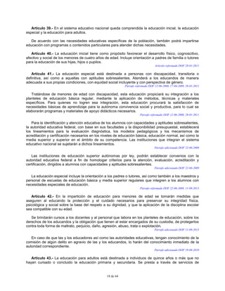 18 de 64
Artículo 39.- En el sistema educativo nacional queda comprendida la educación inicial, la educación
especial y la educación para adultos.
De acuerdo con las necesidades educativas específicas de la población, también podrá impartirse
educación con programas o contenidos particulares para atender dichas necesidades.
Artículo 40.- La educación inicial tiene como propósito favorecer el desarrollo físico, cognoscitivo,
afectivo y social de los menores de cuatro años de edad. Incluye orientación a padres de familia o tutores
para la educación de sus hijas, hijos o pupilos.
Artículo reformado DOF 28-01-2011
Artículo 41.- La educación especial está destinada a personas con discapacidad, transitoria o
definitiva, así como a aquellas con aptitudes sobresalientes. Atenderá a los educandos de manera
adecuada a sus propias condiciones, con equidad social incluyente y con perspectiva de género.
Párrafo reformado DOF 12-06-2000, 17-04-2009, 28-01-2011
Tratándose de menores de edad con discapacidad, esta educación propiciará su integración a los
planteles de educación básica regular, mediante la aplicación de métodos, técnicas y materiales
específicos. Para quienes no logren esa integración, esta educación procurará la satisfacción de
necesidades básicas de aprendizaje para la autónoma convivencia social y productiva, para lo cual se
elaborarán programas y materiales de apoyo didácticos necesarios.
Párrafo reformado DOF 12-06-2000, 28-01-2011
Para la identificación y atención educativa de los alumnos con capacidades y aptitudes sobresalientes,
la autoridad educativa federal, con base en sus facultades y la disponibilidad presupuestal, establecerá
los lineamientos para la evaluación diagnóstica, los modelos pedagógicos y los mecanismos de
acreditación y certificación necesarios en los niveles de educación básica, educación normal, así como la
media superior y superior en el ámbito de su competencia. Las instituciones que integran el sistema
educativo nacional se sujetarán a dichos lineamientos.
Párrafo adicionado DOF 22-06-2009
Las instituciones de educación superior autónomas por ley, podrán establecer convenios con la
autoridad educativa federal a fin de homologar criterios para la atención, evaluación, acreditación y
certificación, dirigidos a alumnos con capacidades y aptitudes sobresalientes.
Párrafo adicionado DOF 22-06-2009
La educación especial incluye la orientación a los padres o tutores, así como también a los maestros y
personal de escuelas de educación básica y media superior regulares que integren a los alumnos con
necesidades especiales de educación.
Párrafo reformado DOF 22-06-2009, 11-09-2013
Artículo 42.- En la impartición de educación para menores de edad se tomarán medidas que
aseguren al educando la protección y el cuidado necesarios para preservar su integridad física,
psicológica y social sobre la base del respeto a su dignidad, y que la aplicación de la disciplina escolar
sea compatible con su edad.
Se brindarán cursos a los docentes y al personal que labora en los planteles de educación, sobre los
derechos de los educandos y la obligación que tienen al estar encargados de su custodia, de protegerlos
contra toda forma de maltrato, perjuicio, daño, agresión, abuso, trata o explotación.
Párrafo adicionado DOF 11-09-2013
En caso de que las y los educadores así como las autoridades educativas, tengan conocimiento de la
comisión de algún delito en agravio de las y los educandos, lo harán del conocimiento inmediato de la
autoridad correspondiente.
Párrafo adicionado DOF 19-08-2010
Artículo 43.- La educación para adultos está destinada a individuos de quince años o más que no
hayan cursado o concluido la educación primaria y secundaria. Se presta a través de servicios de
 