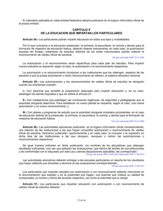 22 de 64
El calendario aplicable en cada entidad federativa deberá publicarse en el órgano informativo oficial de
la propia entidad.
CAPITULO V
DE LA EDUCACION QUE IMPARTAN LOS PARTICULARES
Artículo 54.- Los particulares podrán impartir educación en todos sus tipos y modalidades.
Por lo que concierne a la educación preescolar, la primaria, la secundaria, la normal y demás para la
formación de maestros de educación básica, deberán obtener previamente, en cada caso, la autorización
expresa del Estado, tratándose de estudios distintos de los antes mencionados podrán obtener el
reconocimiento de validez oficial de estudios.
Párrafo reformado DOF 10-12-2004
La autorización y el reconocimiento serán específicos para cada plan de estudios. Para impartir
nuevos estudios se requerirá, según el caso, la autorización o el reconocimiento respectivos.
La autorización y el reconocimiento incorporan a las instituciones que los obtengan, respecto de los
estudios a que la propia autorización o dicho reconocimiento se refieren, al sistema educativo nacional.
Artículo 55.- Las autorizaciones y los reconocimientos de validez oficial de estudios se otorgarán
cuando los solicitantes cuenten:
I.- Con personal que acredite la preparación adecuada para impartir educación y, en su caso,
satisfagan los demás requisitos a que se refiere el artículo 21;
II.- Con instalaciones que satisfagan las condiciones higiénicas, de seguridad y pedagógicas que la
autoridad otorgante determine. Para establecer un nuevo plantel se requerirá, según el caso, una nueva
autorización o un nuevo reconocimiento, y
III.- Con planes y programas de estudio que la autoridad otorgante considere procedentes, en el caso
de educación distinta de la preescolar, la primaria, la secundaria, la normal, y demás para la formación de
maestros de educación básica.
Fracción reformada DOF 10-12-2004
Artículo 56.- Las autoridades educativas publicarán, en el órgano informativo oficial correspondiente,
una relación de las instituciones a las que hayan concedido autorización o reconocimiento de validez
oficial de estudios. Asimismo publicarán, oportunamente y en cada caso, la inclusión o la supresión en
dicha lista de las instituciones a las que otorguen, revoquen o retiren las autorizaciones o
reconocimientos respectivos.
De igual manera indicarán en dicha publicación, los nombres de los educadores que obtengan
resultados suficientes, una vez que apliquen las evaluaciones, que dentro del ámbito de sus atribuciones
y de conformidad con lo dispuesto por esta Ley y demás disposiciones aplicables, les correspondan.
Párrafo adicionado DOF 19-08-2010. Reformado DOF 11-09-2013
Las autoridades educativas deberán entregar a las escuelas particulares un reporte de los resultados
que hayan obtenido sus docentes y alumnos en las evaluaciones correspondientes.
Párrafo adicionado DOF 11-09-2013
Los particulares que impartan estudios con autorización o con reconocimiento deberán mencionar en
la documentación que expidan y en la publicidad que hagan, una leyenda que indique su calidad de
incorporados, el número y fecha del acuerdo respectivo, así como la autoridad que lo otorgó.
Artículo 57.- Los particulares que impartan educación con autorización o con reconocimiento de
validez oficial de estudios deberán:
 