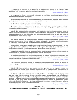 23 de 64
I.- Cumplir con lo dispuesto en el artículo 3o. de la Constitución Política de los Estados Unidos
Mexicanos, en la presente Ley y demás disposiciones aplicables;
Fracción reformada DOF 11-09-2013
II.- Cumplir con los planes y programas de estudio que las autoridades educativas competentes hayan
determinado o considerado procedentes;
III.- Proporcionar un mínimo de becas en los términos de los lineamientos generales que la autoridad
que otorgue las autorizaciones o reconocimientos haya determinado;
IV.- Cumplir los requisitos previstos en el artículo 55, y
V.- Facilitar y colaborar en las actividades de evaluación, inspección y vigilancia que las autoridades
competentes realicen u ordenen.
Artículo 58.- Las autoridades que otorguen autorizaciones y reconocimientos de validez oficial de
estudios deberán inspeccionar y vigilar los servicios educativos respecto de los cuales concedieron
dichas autorizaciones o reconocimientos. Las autoridades procurarán llevar a cabo una visita de
inspección por lo menos una vez al año.
Párrafo reformado DOF 11-09-2013
Para realizar una visita de inspección deberá mostrarse la orden correspondiente expedida por la
autoridad competente. La visita se realizará en el lugar, fecha y sobre los asuntos específicos señalados
en dicha orden. El encargado de la visita deberá identificarse adecuadamente.
Desahogada la visita, se suscribirá el acta correspondiente por quienes hayan intervenido y por dos
testigos. En su caso, se hará constar en dicha acta la negativa del visitado de suscribirla sin que esa
negativa afecte su validez. Un ejemplar del acta se pondrá a disposición del visitado.
Los particulares podrán presentar a las autoridades educativas documentación relacionada con la
visita dentro de los cinco días hábiles siguientes a la fecha de la inspección.
De la información contenida en el acta correspondiente así como la documentación relacionada, que
en su caso presenten los particulares, las autoridades educativas podrán formular medidas correctivas,
mismas que harán del conocimiento de los particulares.
Párrafo adicionado DOF 11-09-2013
Las autoridades educativas emitirán la normativa correspondiente para realizar las tareas de
inspección y vigilancia.
Párrafo adicionado DOF 11-09-2013
Artículo 59.- Los particulares que presten servicios por los que se impartan estudios sin
reconocimiento de validez oficial, deberán mencionarlo en su correspondiente documentación y
publicidad.
En el caso de educación inicial deberán, además, contar con personal que acredite la preparación
adecuada para impartir educación; contar con instalaciones y demás personal que satisfagan las
condiciones higiénicas, de seguridad y pedagógicas que la autoridad educativa determine; cumplir los
requisitos a que alude el artículo 21; presentar las evaluaciones que correspondan, de conformidad con lo
dispuesto en esta Ley y demás disposiciones correspondientes que deriven en el marco del Sistema
Nacional de Evaluación Educativa, y tomar las medidas a que se refiere el artículo 42, así como facilitar la
inspección y vigilancia de las autoridades competentes.
Párrafo reformado DOF 11-09-2013
CAPITULO VI
DE LA VALIDEZ OFICIAL DE ESTUDIOS Y DE LA CERTIFICACION DE CONOCIMIENTOS
 