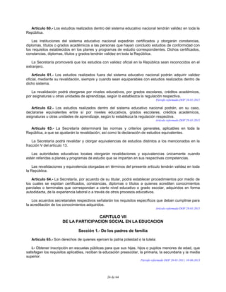 24 de 64
Artículo 60.- Los estudios realizados dentro del sistema educativo nacional tendrán validez en toda la
República.
Las instituciones del sistema educativo nacional expedirán certificados y otorgarán constancias,
diplomas, títulos o grados académicos a las personas que hayan concluido estudios de conformidad con
los requisitos establecidos en los planes y programas de estudio correspondientes. Dichos certificados,
constancias, diplomas, títulos y grados tendrán validez en toda la República.
La Secretaría promoverá que los estudios con validez oficial en la República sean reconocidos en el
extranjero.
Artículo 61.- Los estudios realizados fuera del sistema educativo nacional podrán adquirir validez
oficial, mediante su revalidación, siempre y cuando sean equiparables con estudios realizados dentro de
dicho sistema.
La revalidación podrá otorgarse por niveles educativos, por grados escolares, créditos académicos,
por asignaturas u otras unidades de aprendizaje, según lo establezca la regulación respectiva.
Párrafo reformado DOF 28-01-2011
Artículo 62.- Los estudios realizados dentro del sistema educativo nacional podrán, en su caso,
declararse equivalentes entre sí por niveles educativos, grados escolares, créditos académicos,
asignaturas u otras unidades de aprendizaje, según lo establezca la regulación respectiva.
Artículo reformado DOF 28-01-2011
Artículo 63.- La Secretaría determinará las normas y criterios generales, aplicables en toda la
República, a que se ajustarán la revalidación, así como la declaración de estudios equivalentes.
La Secretaría podrá revalidar y otorgar equivalencias de estudios distintos a los mencionados en la
fracción V del artículo 13.
Las autoridades educativas locales otorgarán revalidaciones y equivalencias únicamente cuando
estén referidas a planes y programas de estudio que se impartan en sus respectivas competencias.
Las revalidaciones y equivalencia otorgadas en términos del presente artículo tendrán validez en toda
la República.
Artículo 64.- La Secretaría, por acuerdo de su titular, podrá establecer procedimientos por medio de
los cuales se expidan certificados, constancias, diplomas o títulos a quienes acrediten conocimientos
parciales o terminales que correspondan a cierto nivel educativo o grado escolar, adquiridos en forma
autodidacta, de la experiencia laboral o a través de otros procesos educativos.
Los acuerdos secretariales respectivos señalarán los requisitos específicos que deban cumplirse para
la acreditación de los conocimientos adquiridos.
Artículo reformado DOF 28-01-2011
CAPITULO VII
DE LA PARTICIPACION SOCIAL EN LA EDUCACION
Sección 1.- De los padres de familia
Artículo 65.- Son derechos de quienes ejercen la patria potestad o la tutela:
I.- Obtener inscripción en escuelas públicas para que sus hijas, hijos o pupilos menores de edad, que
satisfagan los requisitos aplicables, reciban la educación preescolar, la primaria, la secundaria y la media
superior.
Párrafo reformado DOF 28-01-2011, 10-06-2013
 