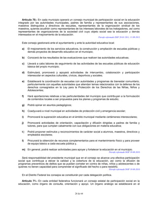 28 de 64
Artículo 70.- En cada municipio operará un consejo municipal de participación social en la educación
integrado por las autoridades municipales, padres de familia y representantes de sus asociaciones,
maestros distinguidos y directivos de escuelas, representantes de la organización sindical de los
maestros, quienes acudirán como representantes de los intereses laborales de los trabajadores, así como
representantes de organizaciones de la sociedad civil cuyo objeto social sea la educación y demás
interesados en el mejoramiento de la educación.
Párrafo reformado DOF 28-01-2011, 11-09-2013
Este consejo gestionará ante el ayuntamiento y ante la autoridad educativa local:
a) El mejoramiento de los servicios educativos, la construcción y ampliación de escuelas públicas y
demás proyectos de desarrollo educativo en el municipio;
b) Conocerá de los resultados de las evaluaciones que realicen las autoridades educativas;
c) Llevará a cabo labores de seguimiento de las actividades de las escuelas públicas de educación
básica del propio municipio;
d) Estimulará, promoverá y apoyará actividades de intercambio, colaboración y participación
interescolar en aspectos culturales, cívicos, deportivos y sociales;
e) Establecerá la coordinación de escuelas con autoridades y programas de bienestar comunitario,
particularmente con aquellas autoridades que atiendan temas relacionados con la defensa de los
derechos consagrados en la Ley para la Protección de los Derechos de las Niñas, Niños y
Adolescentes;
f) Hará aportaciones relativas a las particularidades del municipio que contribuyan a la formulación
de contenidos locales a ser propuestos para los planes y programas de estudio;
g) Podrá opinar en asuntos pedagógicos;
h) Coadyuvará a nivel municipal en actividades de protección civil y emergencia escolar;
i) Promoverá la superación educativa en el ámbito municipal mediante certámenes interescolares;
j) Promoverá actividades de orientación, capacitación y difusión dirigidas a padres de familia y
tutores, para que cumplan cabalmente con sus obligaciones en materia educativa;
k) Podrá proponer estímulos y reconocimientos de carácter social a alumnos, maestros, directivos y
empleados escolares;
l) Procurará la obtención de recursos complementarios para el mantenimiento físico y para proveer
de equipo básico a cada escuela pública y,
m) En general, podrá realizar actividades para apoyar y fortalecer la educación en el municipio.
Párrafo reformado DOF 19-08-2010
Será responsabilidad del presidente municipal que en el consejo se alcance una efectiva participación
social que contribuya a elevar la calidad y la cobertura de la educación, así como la difusión de
programas preventivos de delitos que se puedan cometer en contra de niñas, niños y adolescentes o de
quienes no tienen capacidad para comprender el significado del hecho o para resistirlo.
Párrafo reformado DOF 19-08-2010
En el Distrito Federal los consejos se constituirán por cada delegación política.
Artículo 71.- En cada entidad federativa funcionará un consejo estatal de participación social en la
educación, como órgano de consulta, orientación y apoyo. Un órgano análogo se establecerá en el
 