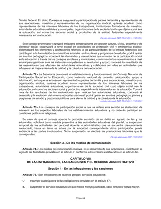 29 de 64
Distrito Federal. En dicho Consejo se asegurará la participación de padres de familia y representantes de
sus asociaciones, maestros y representantes de su organización sindical, quienes acudirán como
representantes de los intereses laborales de los trabajadores, instituciones formadoras de maestros,
autoridades educativas estatales y municipales, organizaciones de la sociedad civil cuyo objeto social sea
la educación, así como los sectores social y productivo de la entidad federativa especialmente
interesados en la educación.
Párrafo reformado DOF 28-01-2011, 11-09-2013
Este consejo promoverá y apoyará entidades extraescolares de carácter cultural, cívico, deportivo y de
bienestar social; coadyuvará a nivel estatal en actividades de protección civil y emergencia escolar;
sistematizará los elementos y aportaciones relativos a las particularidades de la entidad federativa que
contribuyan a la formulación de contenidos estatales en los planes y programas de estudio; podrá opinar
en asuntos pedagógicos; conocerá las demandas y necesidades que emanen de la participación social
en la educación a través de los consejos escolares y municipales, conformando los requerimientos a nivel
estatal para gestionar ante las instancias competentes su resolución y apoyo; conocerá los resultados de
las evaluaciones que efectúen las autoridades educativas y colaborará con ellas en actividades que
influyan en el mejoramiento de la calidad y la cobertura de la educación.
Artículo 72.- La Secretaría promoverá el establecimiento y funcionamiento del Consejo Nacional de
Participación Social en la Educación, como instancia nacional de consulta, colaboración, apoyo e
información, en la que se encuentren representados padres de familia y sus asociaciones, maestros y su
organización sindical, quienes acudirán como representantes de los intereses laborales de los
trabajadores, autoridades educativas, organizaciones de la sociedad civil cuyo objeto social sea la
educación, así como los sectores social y productivo especialmente interesados en la educación. Tomará
nota de los resultados de las evaluaciones que realicen las autoridades educativas, conocerá el
desarrollo y la evolución del sistema educativo nacional, podrá opinar en asuntos pedagógicos, planes y
programas de estudio y propondrá políticas para elevar la calidad y la cobertura de la educación.
Artículo reformado DOF 28-01-2011, 11-09-2013
Artículo 73.- Los consejos de participación social a que se refiere esta sección se abstendrán de
intervenir en los aspectos laborales de los establecimientos educativos y no deberán participar en
cuestiones políticas ni religiosas.
En caso de que el consejo aprecie la probable comisión de un delito en agravio de las y los
educandos, solicitará como medida preventiva a las autoridades educativas del plantel, la suspensión
temporal de las actividades del personal docente o administrativo que se encuentre presuntamente
involucrado, hasta en tanto se aclare por la autoridad correspondiente dicha participación, previa
audiencia a las partes involucradas. Dicha suspensión no afectará las prestaciones laborales que le
correspondan.
Párrafo adicionado DOF 19-08-2010
Sección 3.- De los medios de comunicación
Artículo 74.- Los medios de comunicación masiva, en el desarrollo de sus actividades, contribuirán al
logro de las finalidades previstas en el artículo 7, conforme a los criterios establecidos en el artículo 8o.
CAPITULO VIII
DE LAS INFRACCIONES, LAS SANCIONES Y EL RECURSO ADMINISTRATIVO
Sección 1.- De las infracciones y las sanciones
Artículo 75.- Son infracciones de quienes prestan servicios educativos:
I.- Incumplir cualesquiera de las obligaciones previstas en el artículo 57;
II.- Suspender el servicio educativo sin que medie motivo justificado, caso fortuito o fuerza mayor;
 